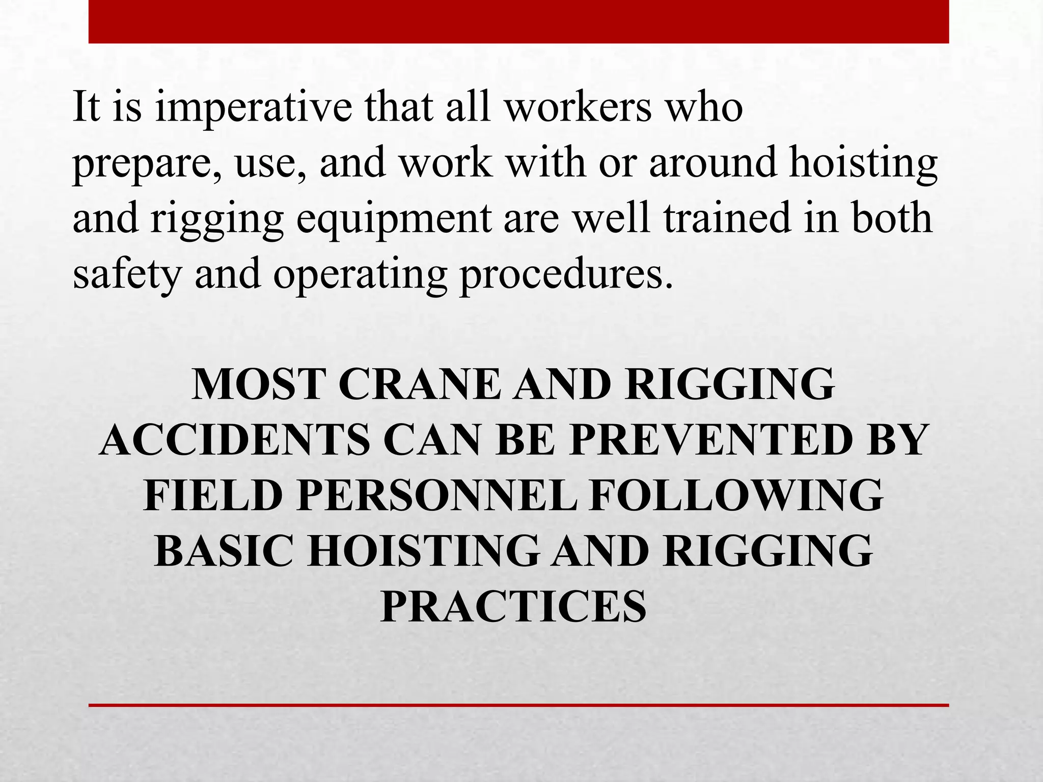 It is imperative that all workers who
prepare, use, and work with or around hoisting
and rigging equipment are well trained in both
safety and operating procedures.
MOST CRANE AND RIGGING
ACCIDENTS CAN BE PREVENTED BY
FIELD PERSONNEL FOLLOWING
BASIC HOISTING AND RIGGING
PRACTICES
 