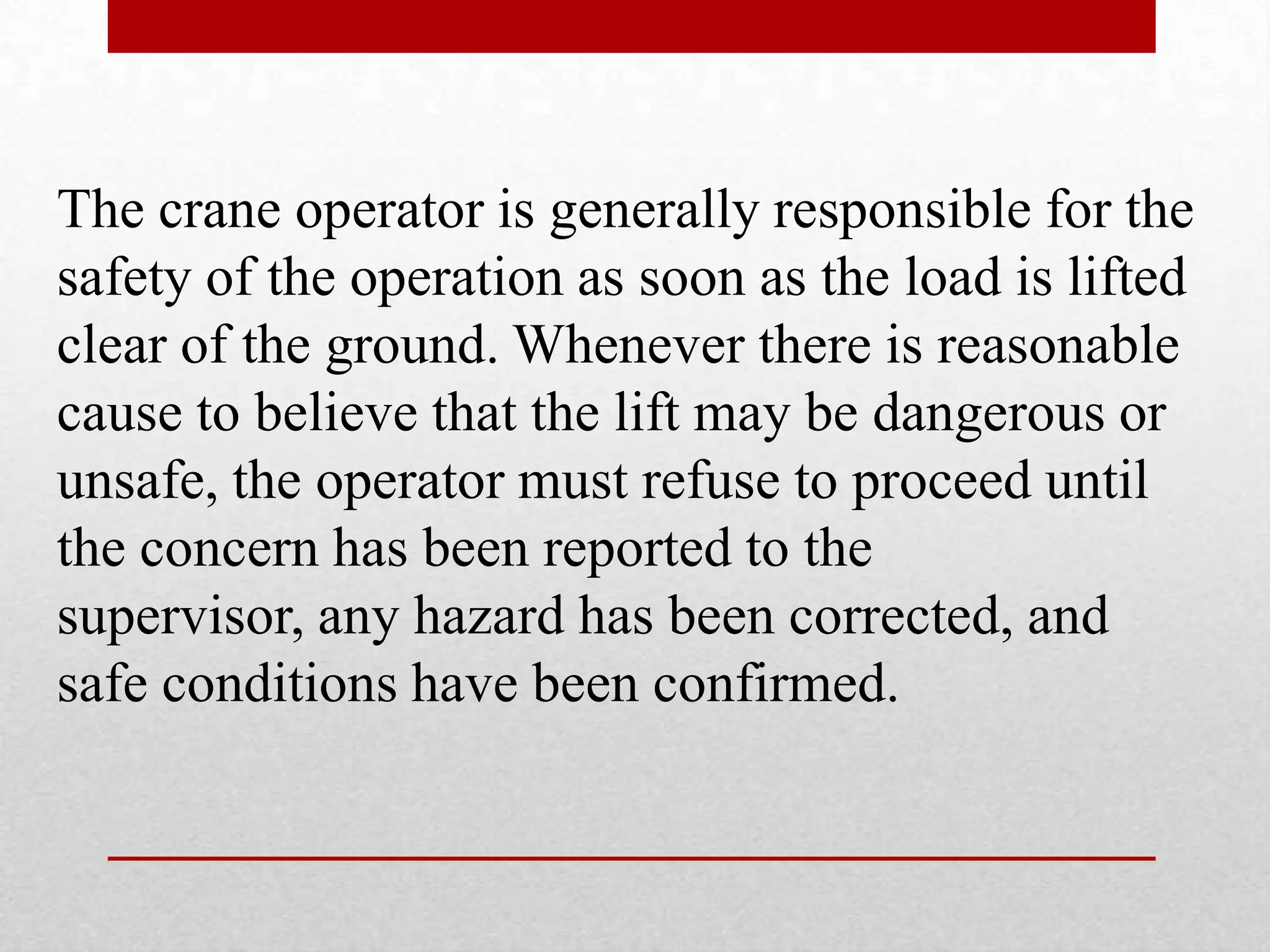 The crane operator is generally responsible for the
safety of the operation as soon as the load is lifted
clear of the ground. Whenever there is reasonable
cause to believe that the lift may be dangerous or
unsafe, the operator must refuse to proceed until
the concern has been reported to the
supervisor, any hazard has been corrected, and
safe conditions have been confirmed.
 