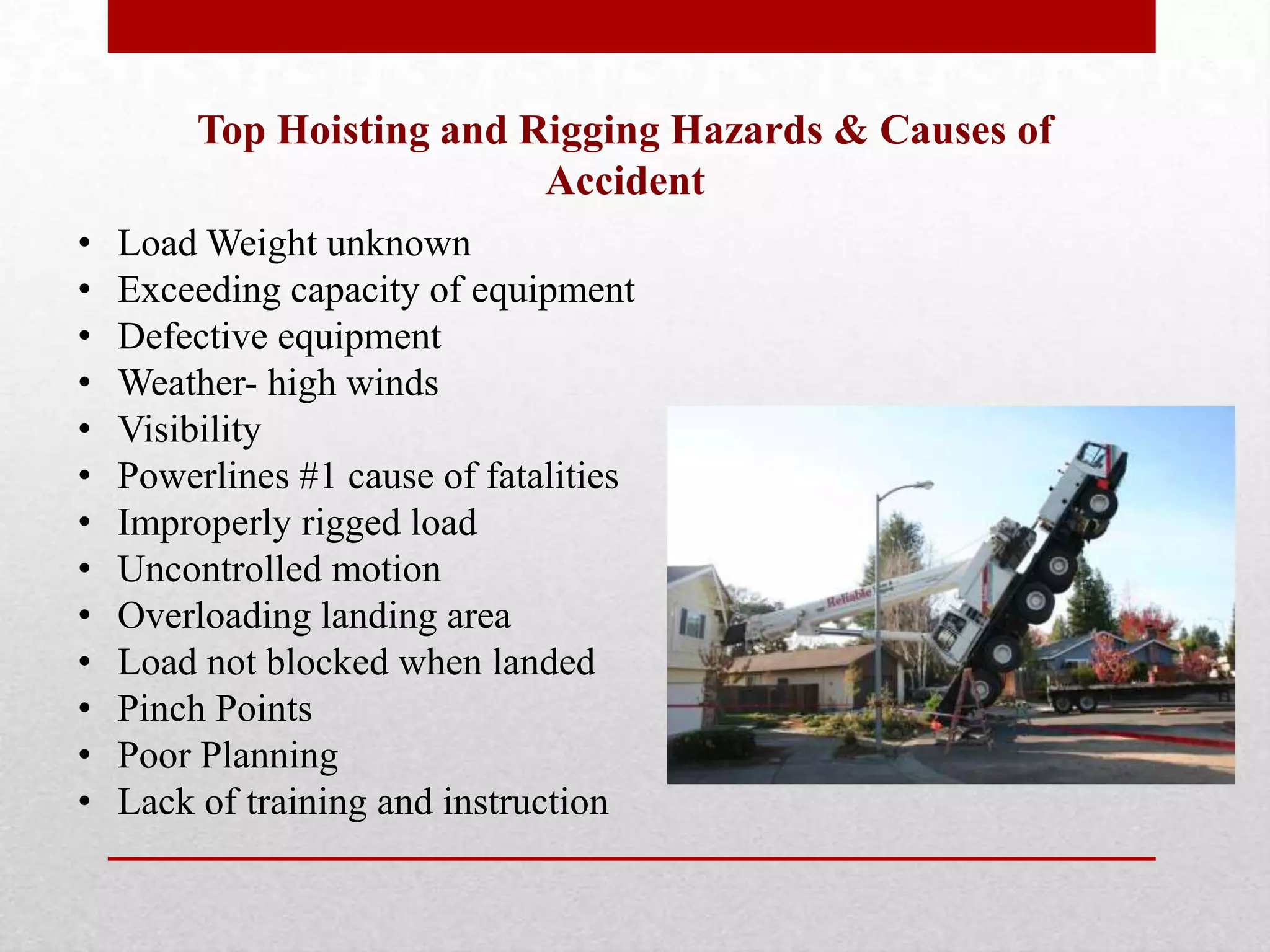 Top Hoisting and Rigging Hazards & Causes of
Accident
• Load Weight unknown
• Exceeding capacity of equipment
• Defective equipment
• Weather- high winds
• Visibility
• Powerlines #1 cause of fatalities
• Improperly rigged load
• Uncontrolled motion
• Overloading landing area
• Load not blocked when landed
• Pinch Points
• Poor Planning
• Lack of training and instruction
 