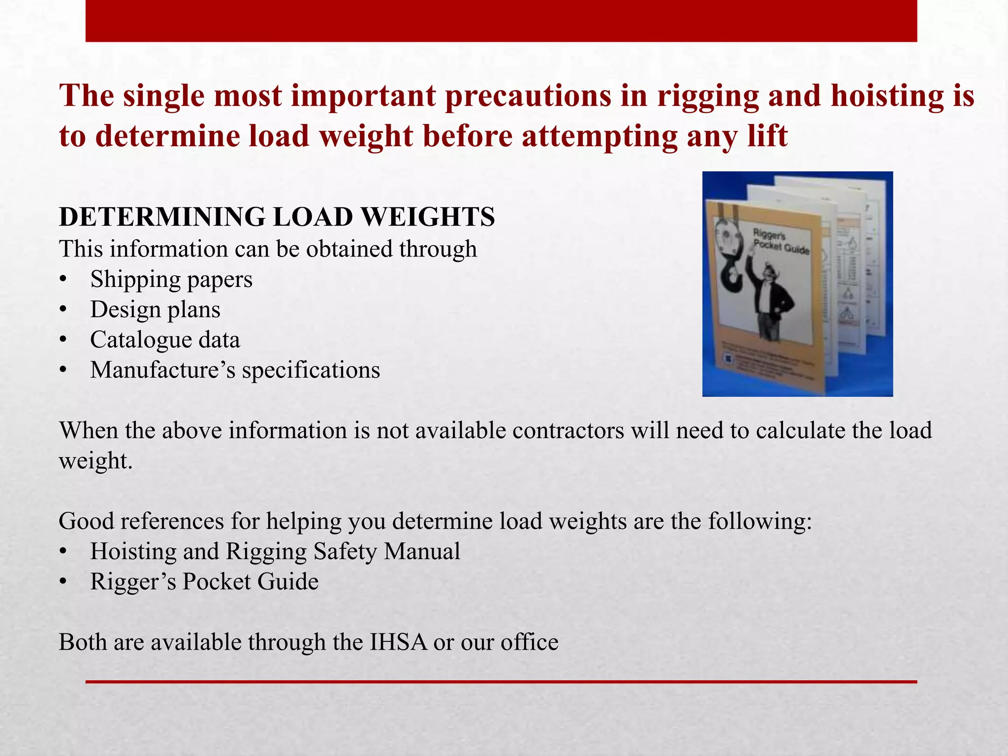 The single most important precautions in rigging and hoisting is
to determine load weight before attempting any lift
DETERMINING LOAD WEIGHTS
This information can be obtained through
• Shipping papers
• Design plans
• Catalogue data
• Manufacture’s specifications
When the above information is not available contractors will need to calculate the load
weight.
Good references for helping you determine load weights are the following:
• Hoisting and Rigging Safety Manual
• Rigger’s Pocket Guide
Both are available through the IHSA or our office
 