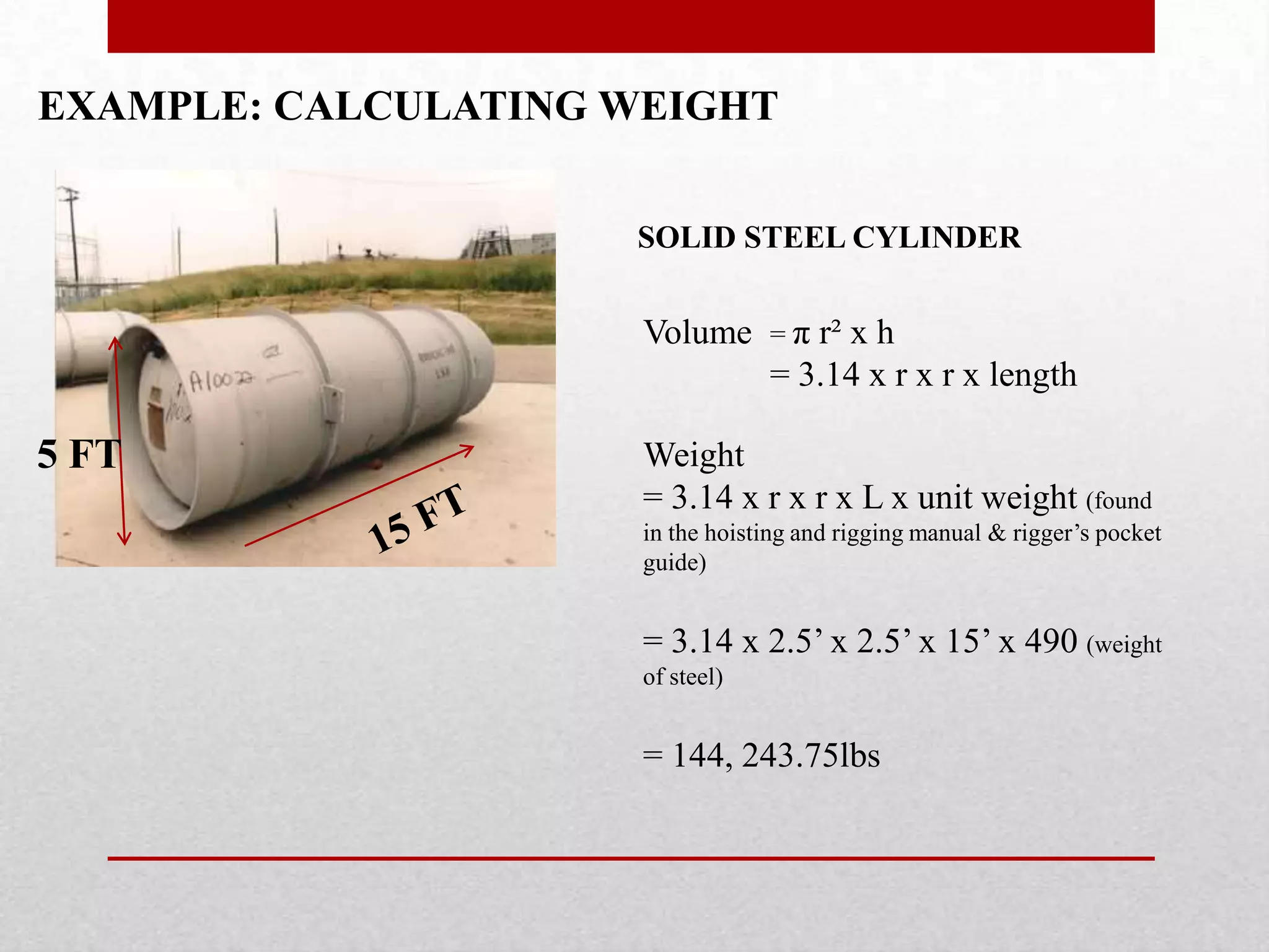 EXAMPLE: CALCULATING WEIGHT
SOLID STEEL CYLINDER
5 FT
Volume = π r² x h
= 3.14 x r x r x length
Weight
= 3.14 x r x r x L x unit weight (found
in the hoisting and rigging manual & rigger’s pocket
guide)
= 3.14 x 2.5’ x 2.5’ x 15’ x 490 (weight
of steel)
= 144, 243.75lbs
 