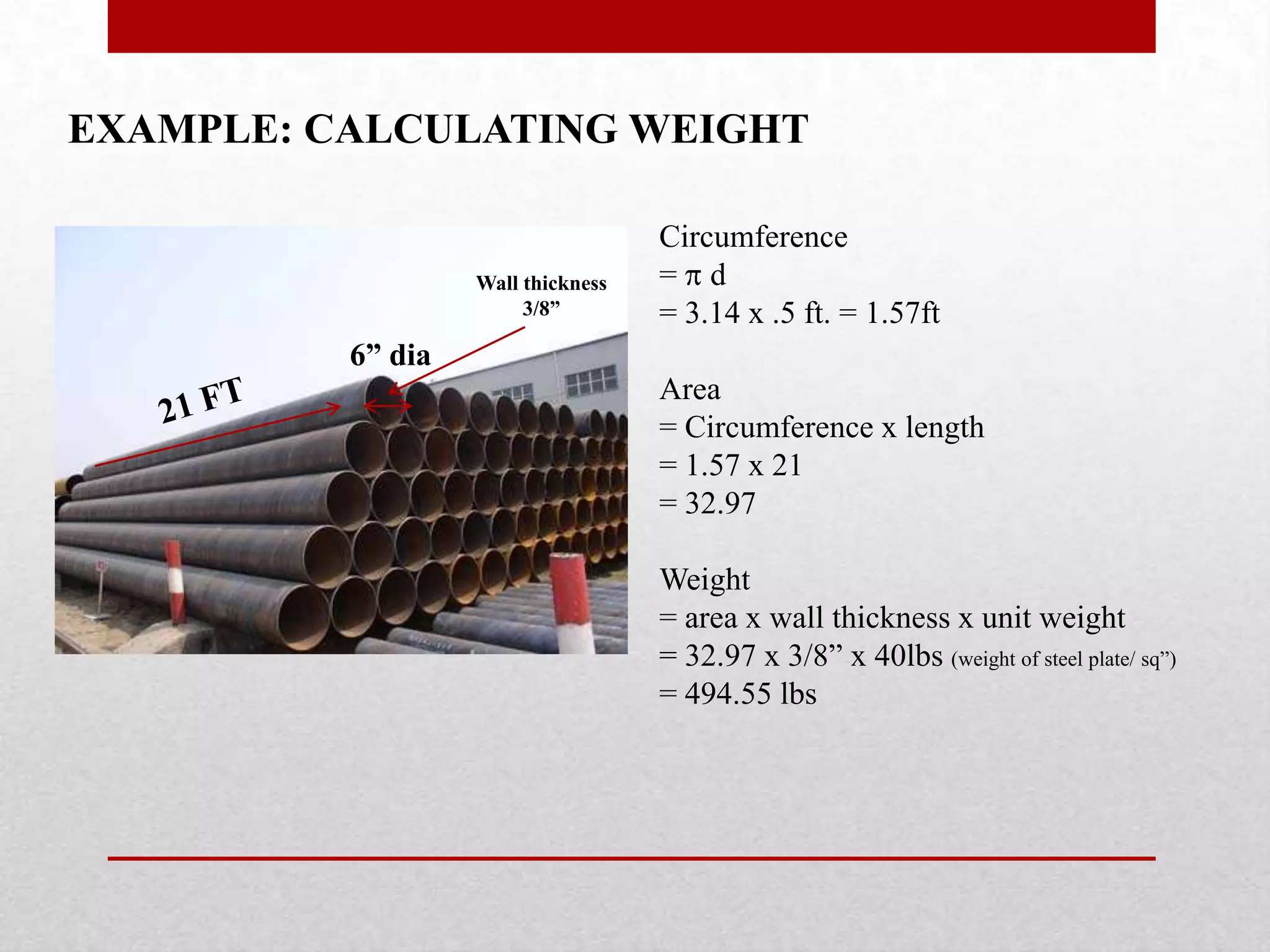 EXAMPLE: CALCULATING WEIGHT
6” dia
Wall thickness
3/8”
Circumference
= d
= 3.14 x .5 ft. = 1.57ft
Area
= Circumference x length
= 1.57 x 21
= 32.97
Weight
= area x wall thickness x unit weight
= 32.97 x 3/8” x 40lbs (weight of steel plate/ sq”)
= 494.55 lbs
 