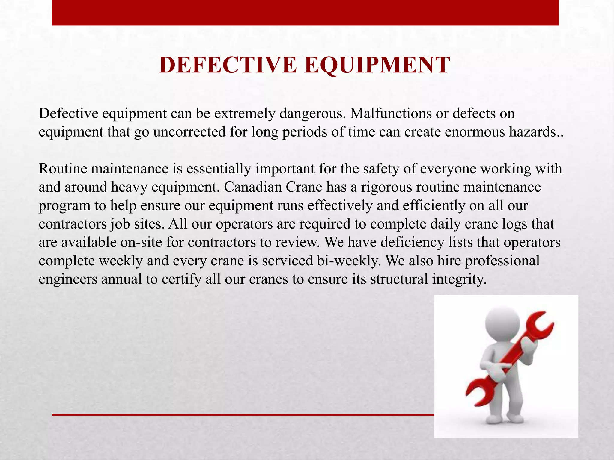 DEFECTIVE EQUIPMENT
Defective equipment can be extremely dangerous. Malfunctions or defects on
equipment that go uncorrected for long periods of time can create enormous hazards..
Routine maintenance is essentially important for the safety of everyone working with
and around heavy equipment. Canadian Crane has a rigorous routine maintenance
program to help ensure our equipment runs effectively and efficiently on all our
contractors job sites. All our operators are required to complete daily crane logs that
are available on-site for contractors to review. We have deficiency lists that operators
complete weekly and every crane is serviced bi-weekly. We also hire professional
engineers annual to certify all our cranes to ensure its structural integrity.
 
