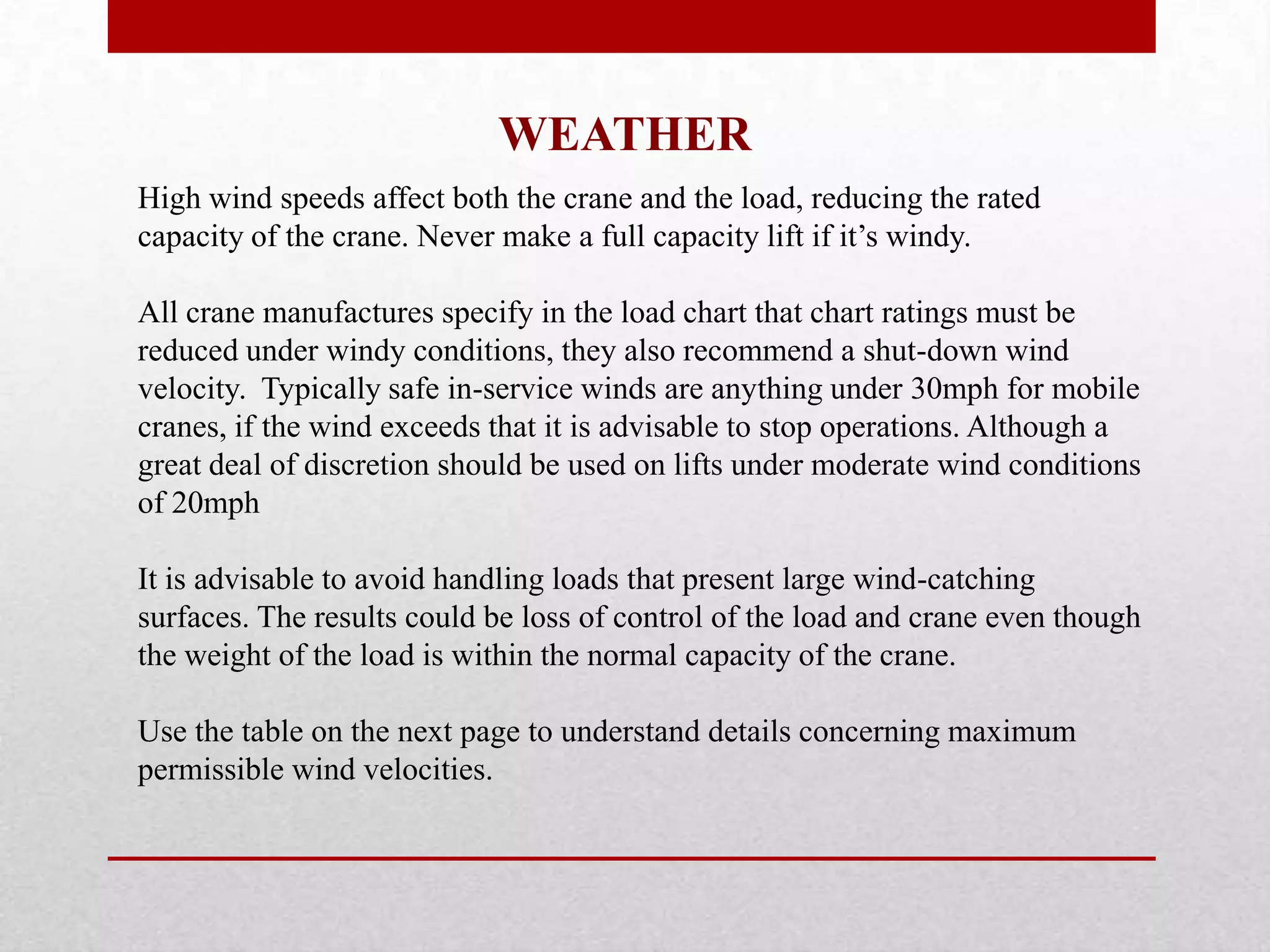 WEATHER
High wind speeds affect both the crane and the load, reducing the rated
capacity of the crane. Never make a full capacity lift if it’s windy.
All crane manufactures specify in the load chart that chart ratings must be
reduced under windy conditions, they also recommend a shut-down wind
velocity. Typically safe in-service winds are anything under 30mph for mobile
cranes, if the wind exceeds that it is advisable to stop operations. Although a
great deal of discretion should be used on lifts under moderate wind conditions
of 20mph
It is advisable to avoid handling loads that present large wind-catching
surfaces. The results could be loss of control of the load and crane even though
the weight of the load is within the normal capacity of the crane.
Use the table on the next page to understand details concerning maximum
permissible wind velocities.
 