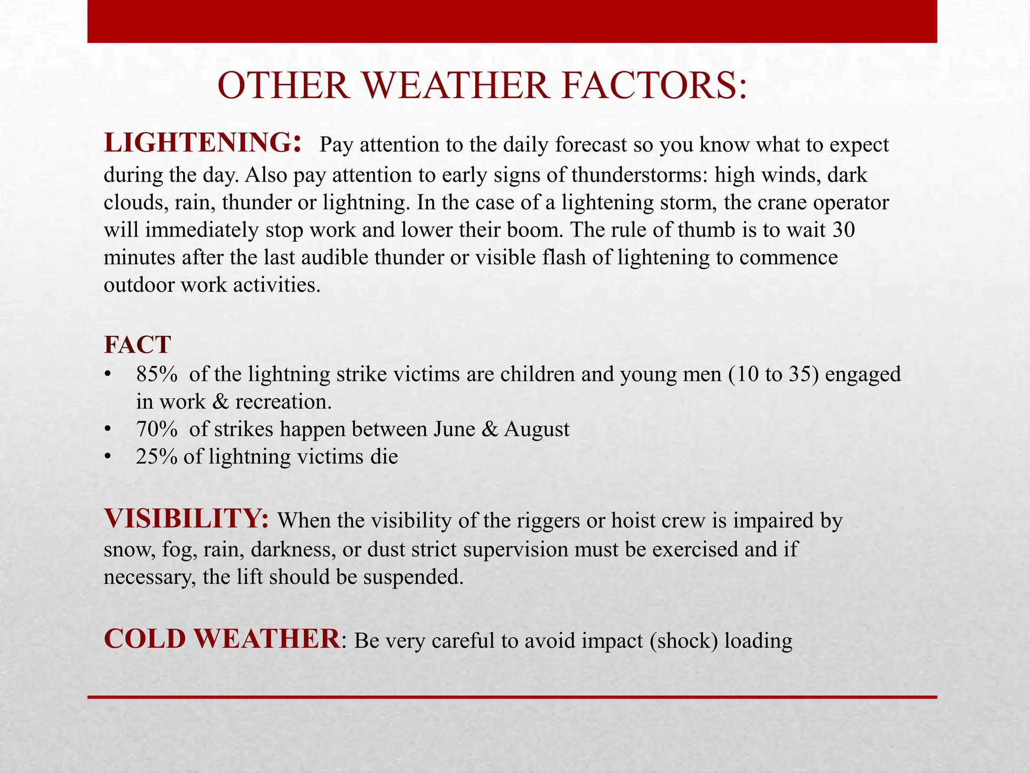 OTHER WEATHER FACTORS:
LIGHTENING: Pay attention to the daily forecast so you know what to expect
during the day. Also pay attention to early signs of thunderstorms: high winds, dark
clouds, rain, thunder or lightning. In the case of a lightening storm, the crane operator
will immediately stop work and lower their boom. The rule of thumb is to wait 30
minutes after the last audible thunder or visible flash of lightening to commence
outdoor work activities.
FACT
• 85% of the lightning strike victims are children and young men (10 to 35) engaged
in work & recreation.
• 70% of strikes happen between June & August
• 25% of lightning victims die
VISIBILITY: When the visibility of the riggers or hoist crew is impaired by
snow, fog, rain, darkness, or dust strict supervision must be exercised and if
necessary, the lift should be suspended.
COLD WEATHER: Be very careful to avoid impact (shock) loading
 