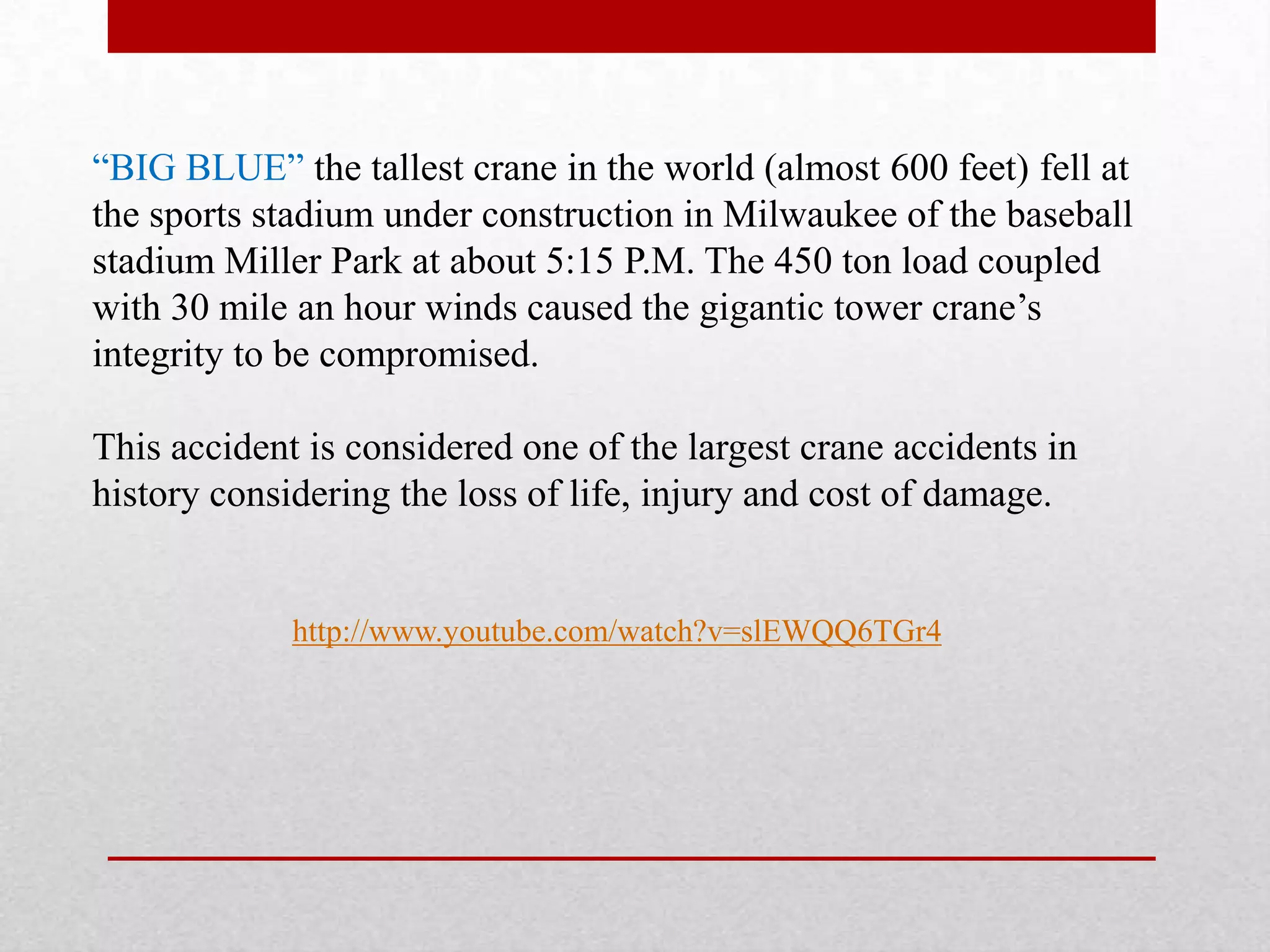 http://www.youtube.com/watch?v=slEWQQ6TGr4
“BIG BLUE” the tallest crane in the world (almost 600 feet) fell at
the sports stadium under construction in Milwaukee of the baseball
stadium Miller Park at about 5:15 P.M. The 450 ton load coupled
with 30 mile an hour winds caused the gigantic tower crane’s
integrity to be compromised.
This accident is considered one of the largest crane accidents in
history considering the loss of life, injury and cost of damage.
 