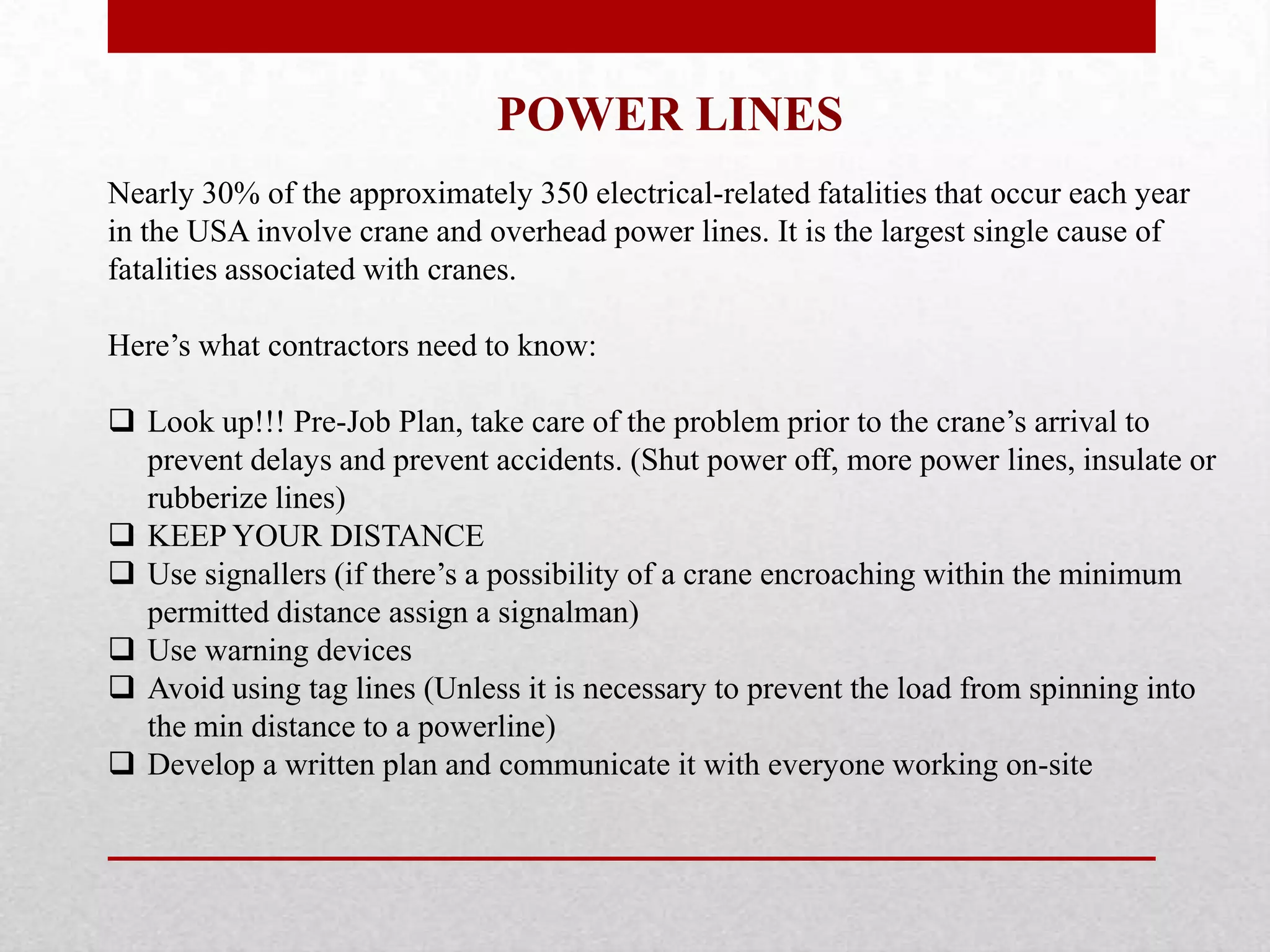 POWER LINES
Nearly 30% of the approximately 350 electrical-related fatalities that occur each year
in the USA involve crane and overhead power lines. It is the largest single cause of
fatalities associated with cranes.
Here’s what contractors need to know:
 Look up!!! Pre-Job Plan, take care of the problem prior to the crane’s arrival to
prevent delays and prevent accidents. (Shut power off, more power lines, insulate or
rubberize lines)
 KEEP YOUR DISTANCE
 Use signallers (if there’s a possibility of a crane encroaching within the minimum
permitted distance assign a signalman)
 Use warning devices
 Avoid using tag lines (Unless it is necessary to prevent the load from spinning into
the min distance to a powerline)
 Develop a written plan and communicate it with everyone working on-site
 