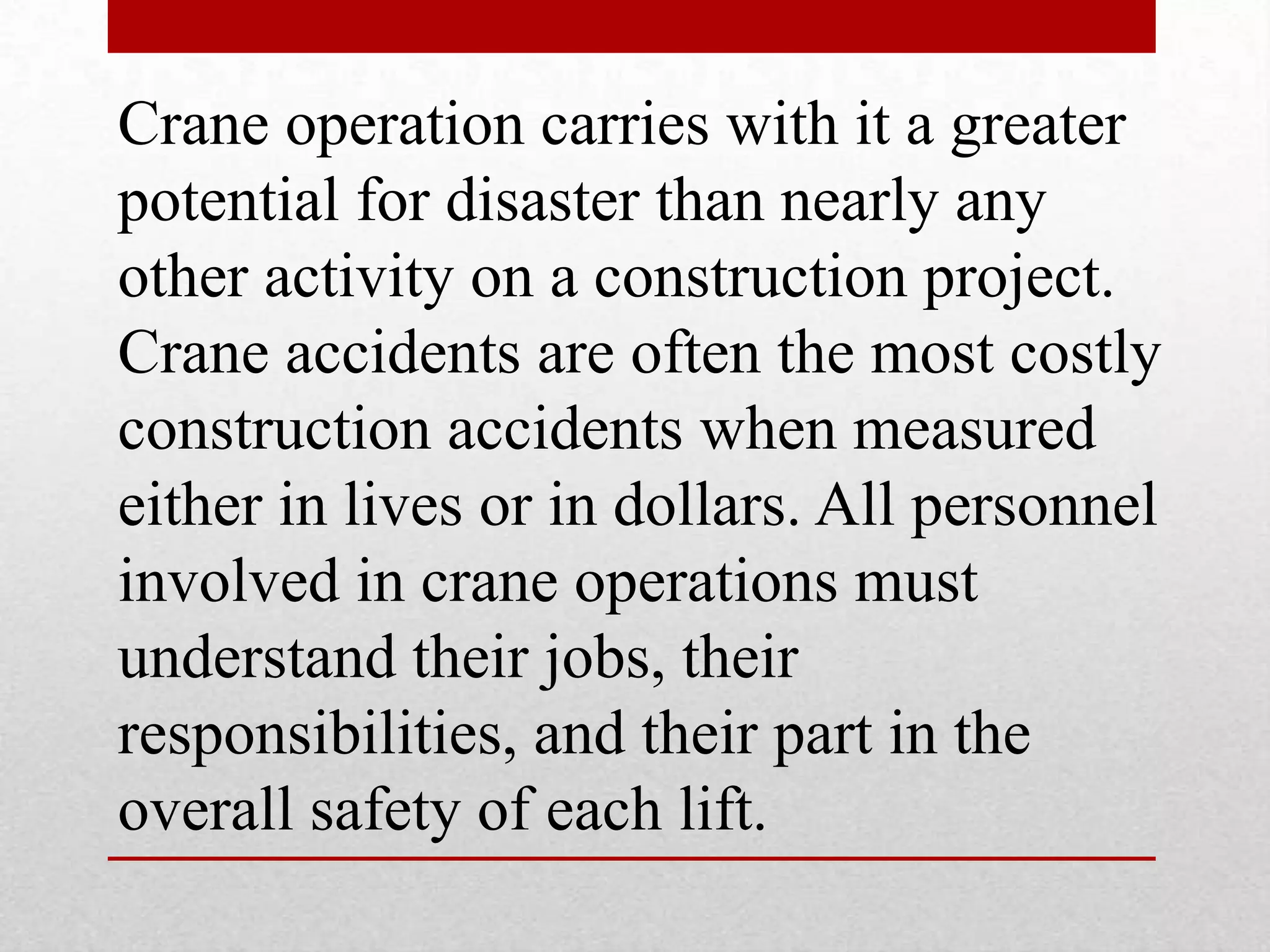 Crane operation carries with it a greater
potential for disaster than nearly any
other activity on a construction project.
Crane accidents are often the most costly
construction accidents when measured
either in lives or in dollars. All personnel
involved in crane operations must
understand their jobs, their
responsibilities, and their part in the
overall safety of each lift.
 