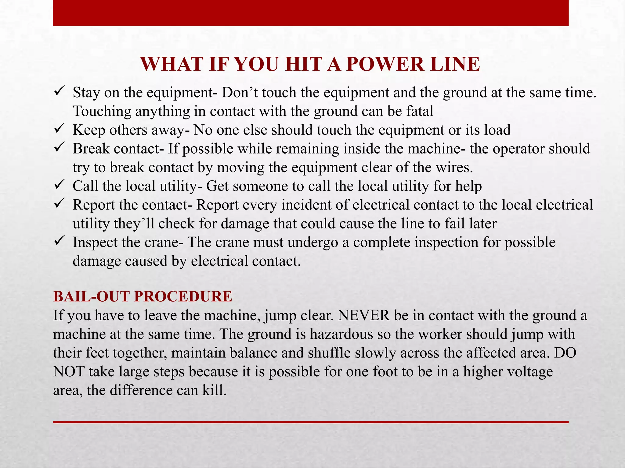 WHAT IF YOU HIT A POWER LINE
 Stay on the equipment- Don’t touch the equipment and the ground at the same time.
Touching anything in contact with the ground can be fatal
 Keep others away- No one else should touch the equipment or its load
 Break contact- If possible while remaining inside the machine- the operator should
try to break contact by moving the equipment clear of the wires.
 Call the local utility- Get someone to call the local utility for help
 Report the contact- Report every incident of electrical contact to the local electrical
utility they’ll check for damage that could cause the line to fail later
 Inspect the crane- The crane must undergo a complete inspection for possible
damage caused by electrical contact.
BAIL-OUT PROCEDURE
If you have to leave the machine, jump clear. NEVER be in contact with the ground a
machine at the same time. The ground is hazardous so the worker should jump with
their feet together, maintain balance and shuffle slowly across the affected area. DO
NOT take large steps because it is possible for one foot to be in a higher voltage
area, the difference can kill.
 