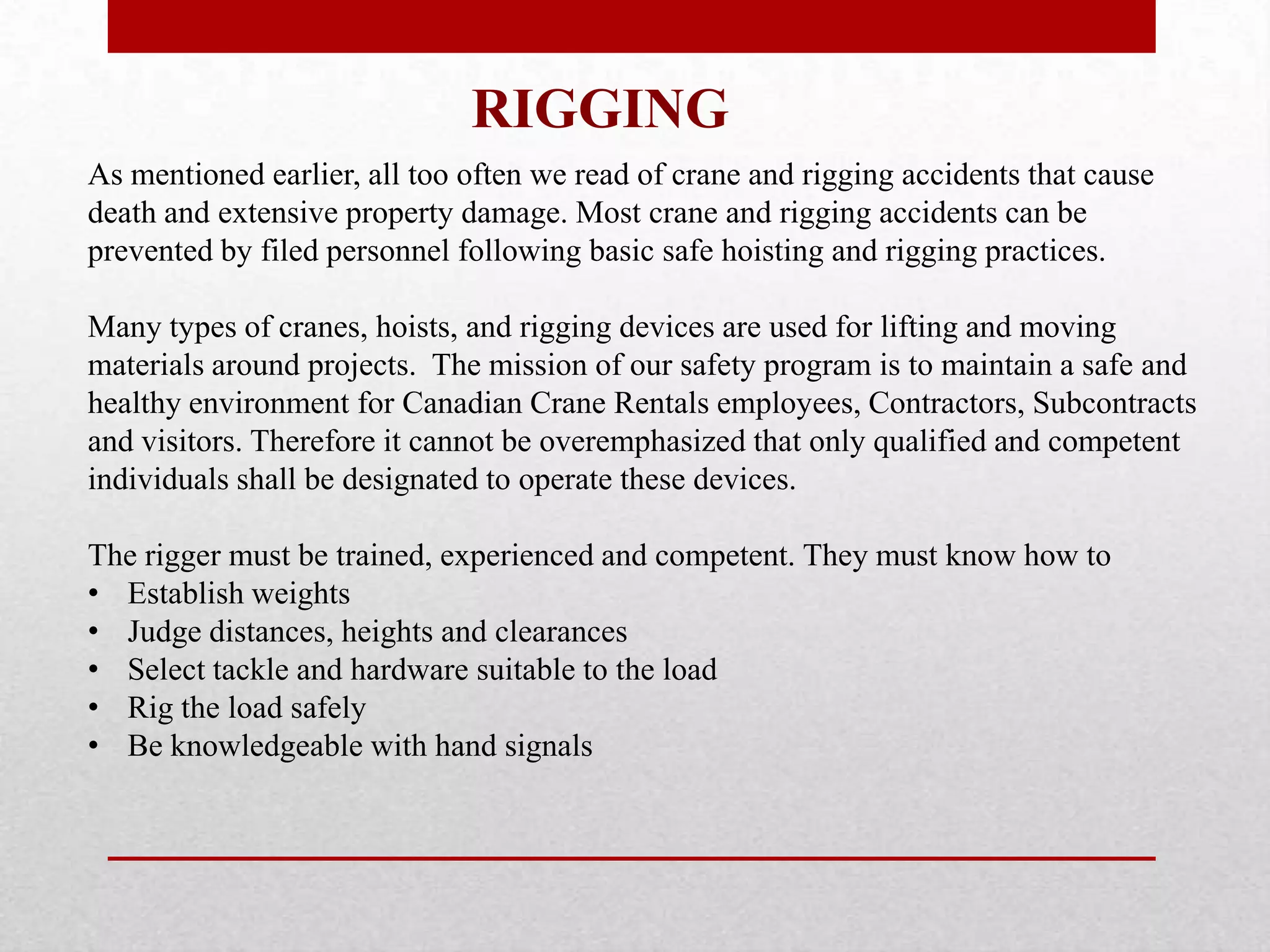 RIGGING
As mentioned earlier, all too often we read of crane and rigging accidents that cause
death and extensive property damage. Most crane and rigging accidents can be
prevented by filed personnel following basic safe hoisting and rigging practices.
Many types of cranes, hoists, and rigging devices are used for lifting and moving
materials around projects. The mission of our safety program is to maintain a safe and
healthy environment for Canadian Crane Rentals employees, Contractors, Subcontracts
and visitors. Therefore it cannot be overemphasized that only qualified and competent
individuals shall be designated to operate these devices.
The rigger must be trained, experienced and competent. They must know how to
• Establish weights
• Judge distances, heights and clearances
• Select tackle and hardware suitable to the load
• Rig the load safely
• Be knowledgeable with hand signals
 