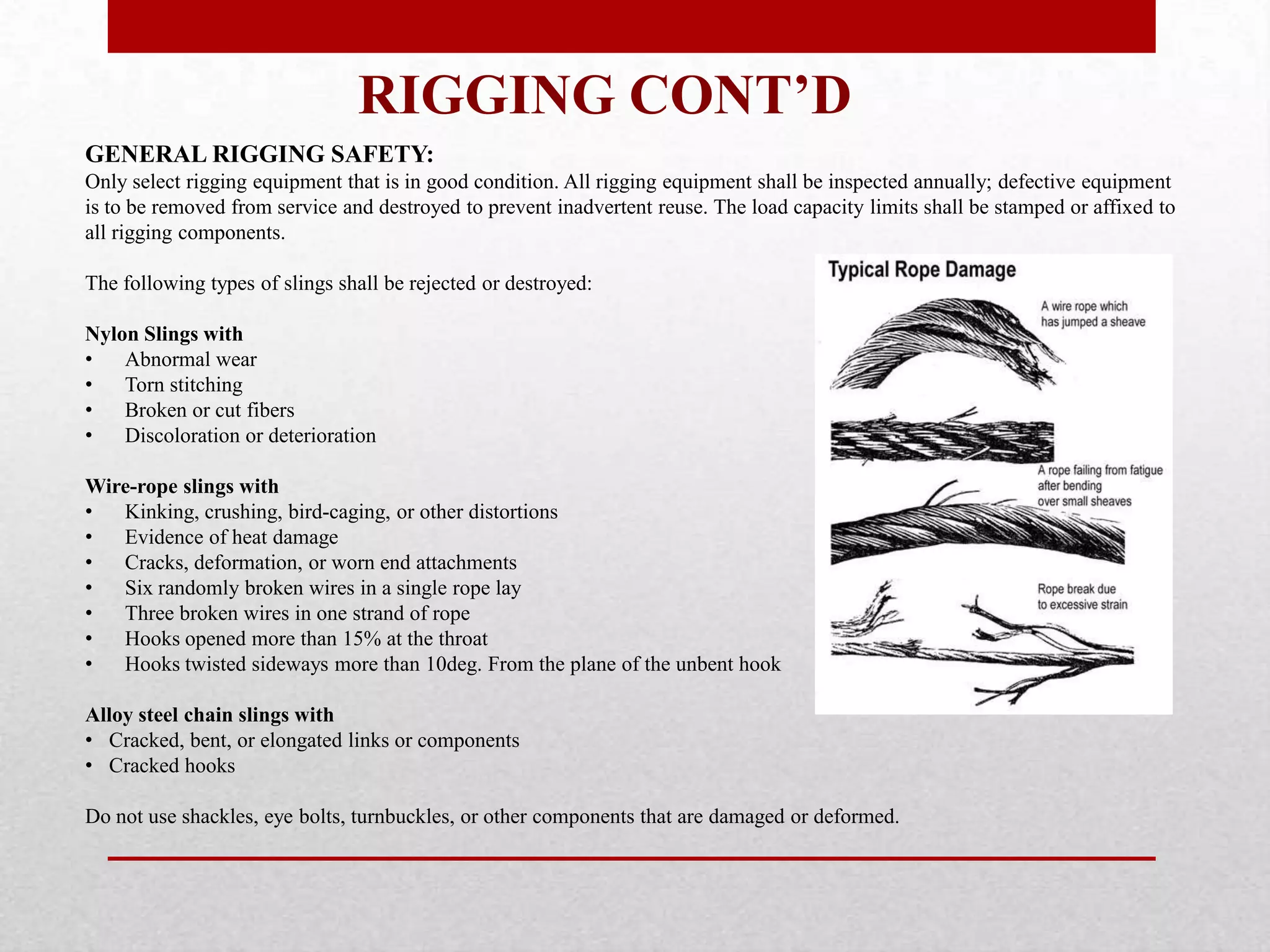 RIGGING CONT’D
GENERAL RIGGING SAFETY:
Only select rigging equipment that is in good condition. All rigging equipment shall be inspected annually; defective equipment
is to be removed from service and destroyed to prevent inadvertent reuse. The load capacity limits shall be stamped or affixed to
all rigging components.
The following types of slings shall be rejected or destroyed:
Nylon Slings with
• Abnormal wear
• Torn stitching
• Broken or cut fibers
• Discoloration or deterioration
Wire-rope slings with
• Kinking, crushing, bird-caging, or other distortions
• Evidence of heat damage
• Cracks, deformation, or worn end attachments
• Six randomly broken wires in a single rope lay
• Three broken wires in one strand of rope
• Hooks opened more than 15% at the throat
• Hooks twisted sideways more than 10deg. From the plane of the unbent hook
Alloy steel chain slings with
• Cracked, bent, or elongated links or components
• Cracked hooks
Do not use shackles, eye bolts, turnbuckles, or other components that are damaged or deformed.
 