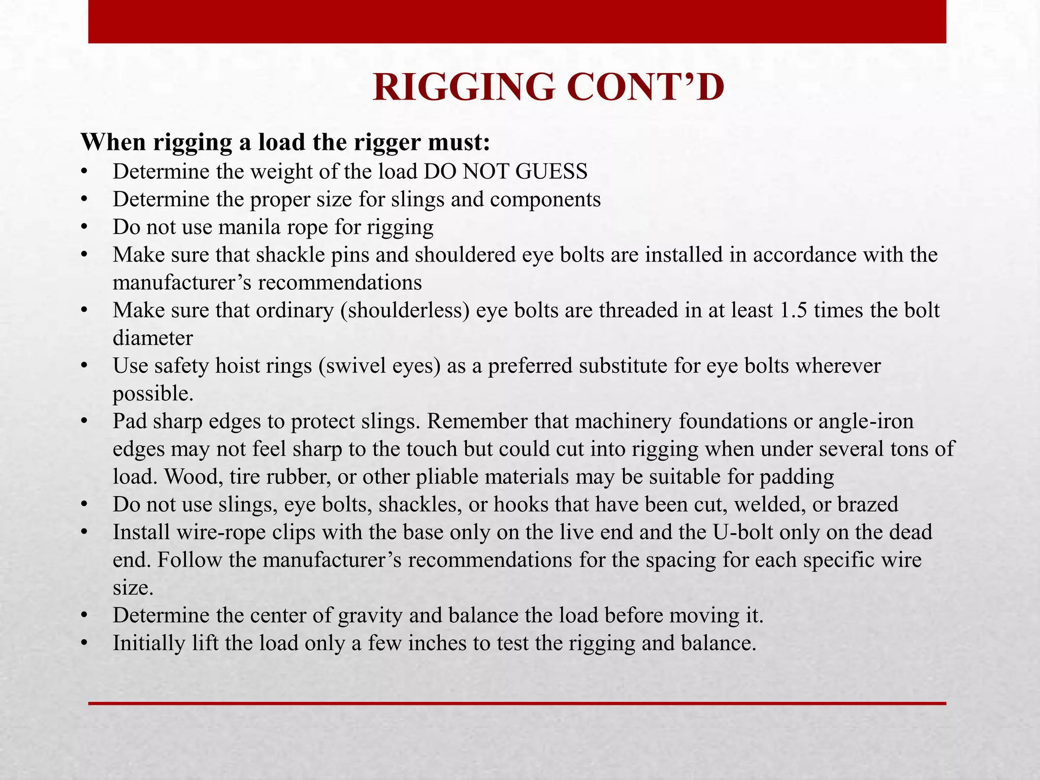 RIGGING CONT’D
When rigging a load the rigger must:
• Determine the weight of the load DO NOT GUESS
• Determine the proper size for slings and components
• Do not use manila rope for rigging
• Make sure that shackle pins and shouldered eye bolts are installed in accordance with the
manufacturer’s recommendations
• Make sure that ordinary (shoulderless) eye bolts are threaded in at least 1.5 times the bolt
diameter
• Use safety hoist rings (swivel eyes) as a preferred substitute for eye bolts wherever
possible.
• Pad sharp edges to protect slings. Remember that machinery foundations or angle-iron
edges may not feel sharp to the touch but could cut into rigging when under several tons of
load. Wood, tire rubber, or other pliable materials may be suitable for padding
• Do not use slings, eye bolts, shackles, or hooks that have been cut, welded, or brazed
• Install wire-rope clips with the base only on the live end and the U-bolt only on the dead
end. Follow the manufacturer’s recommendations for the spacing for each specific wire
size.
• Determine the center of gravity and balance the load before moving it.
• Initially lift the load only a few inches to test the rigging and balance.
 