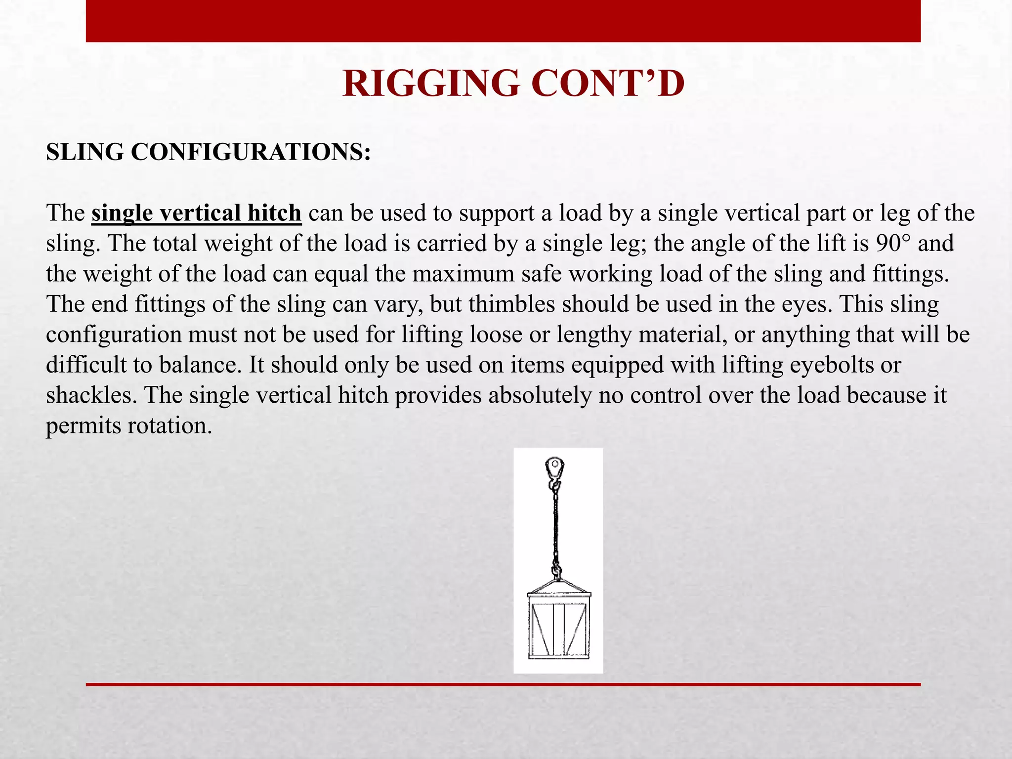 RIGGING CONT’D
SLING CONFIGURATIONS:
The single vertical hitch can be used to support a load by a single vertical part or leg of the
sling. The total weight of the load is carried by a single leg; the angle of the lift is 90° and
the weight of the load can equal the maximum safe working load of the sling and fittings.
The end fittings of the sling can vary, but thimbles should be used in the eyes. This sling
configuration must not be used for lifting loose or lengthy material, or anything that will be
difficult to balance. It should only be used on items equipped with lifting eyebolts or
shackles. The single vertical hitch provides absolutely no control over the load because it
permits rotation.
 