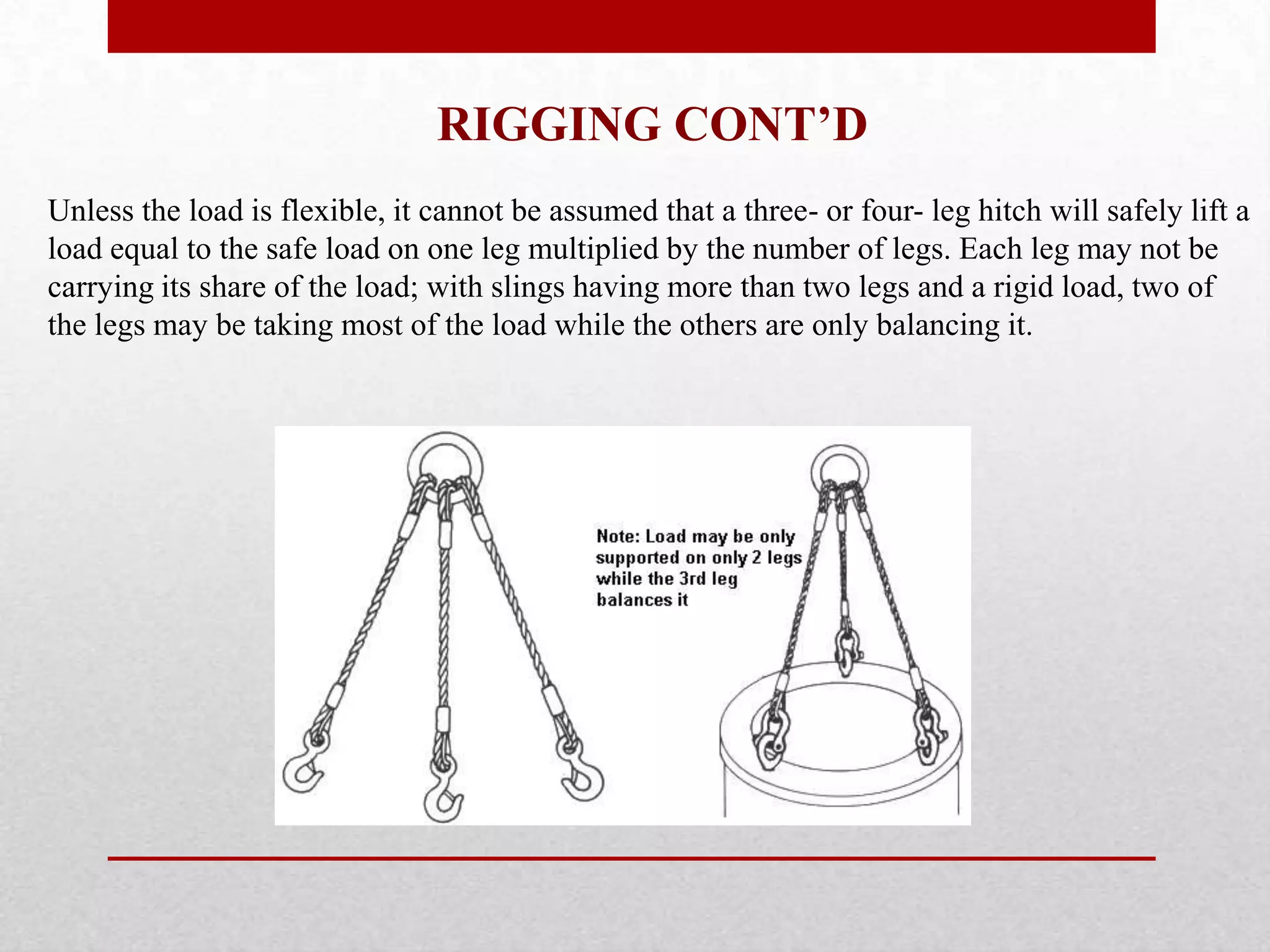 RIGGING CONT’D
Unless the load is flexible, it cannot be assumed that a three- or four- leg hitch will safely lift a
load equal to the safe load on one leg multiplied by the number of legs. Each leg may not be
carrying its share of the load; with slings having more than two legs and a rigid load, two of
the legs may be taking most of the load while the others are only balancing it.
 
