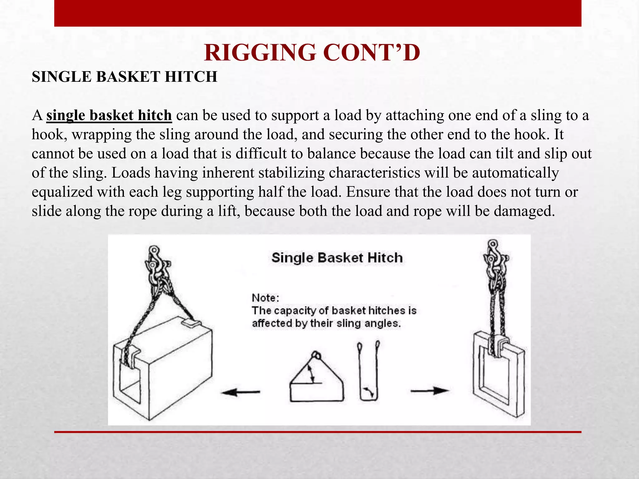 RIGGING CONT’D
SINGLE BASKET HITCH
A single basket hitch can be used to support a load by attaching one end of a sling to a
hook, wrapping the sling around the load, and securing the other end to the hook. It
cannot be used on a load that is difficult to balance because the load can tilt and slip out
of the sling. Loads having inherent stabilizing characteristics will be automatically
equalized with each leg supporting half the load. Ensure that the load does not turn or
slide along the rope during a lift, because both the load and rope will be damaged.
 