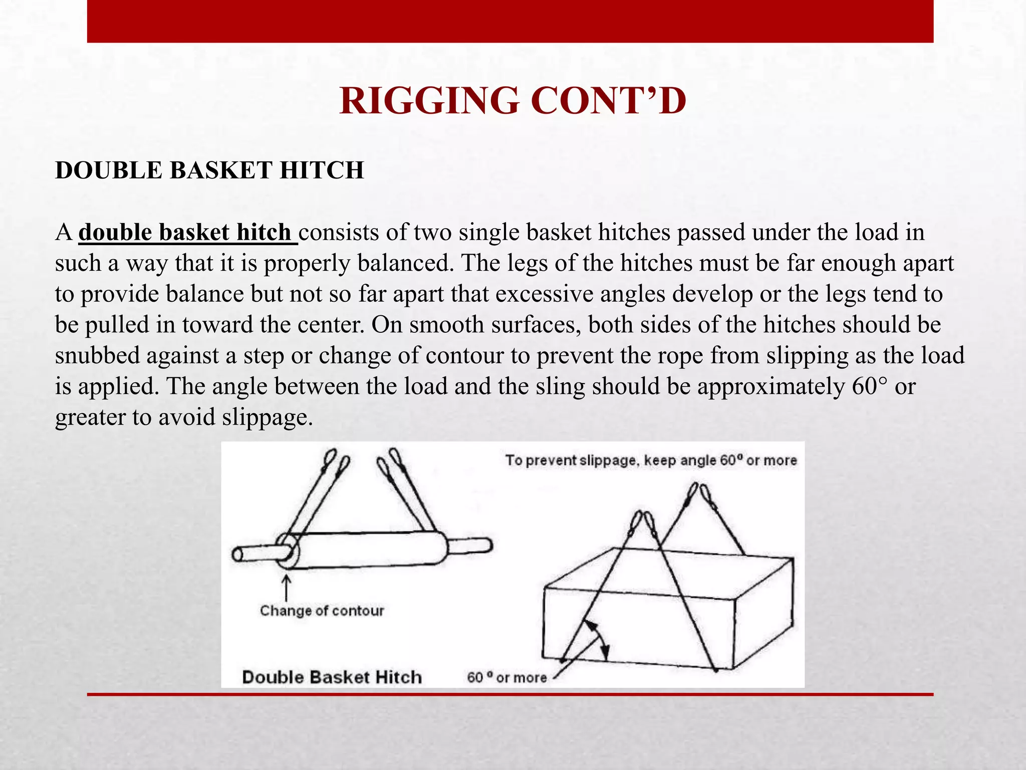 RIGGING CONT’D
DOUBLE BASKET HITCH
A double basket hitch consists of two single basket hitches passed under the load in
such a way that it is properly balanced. The legs of the hitches must be far enough apart
to provide balance but not so far apart that excessive angles develop or the legs tend to
be pulled in toward the center. On smooth surfaces, both sides of the hitches should be
snubbed against a step or change of contour to prevent the rope from slipping as the load
is applied. The angle between the load and the sling should be approximately 60° or
greater to avoid slippage.
 