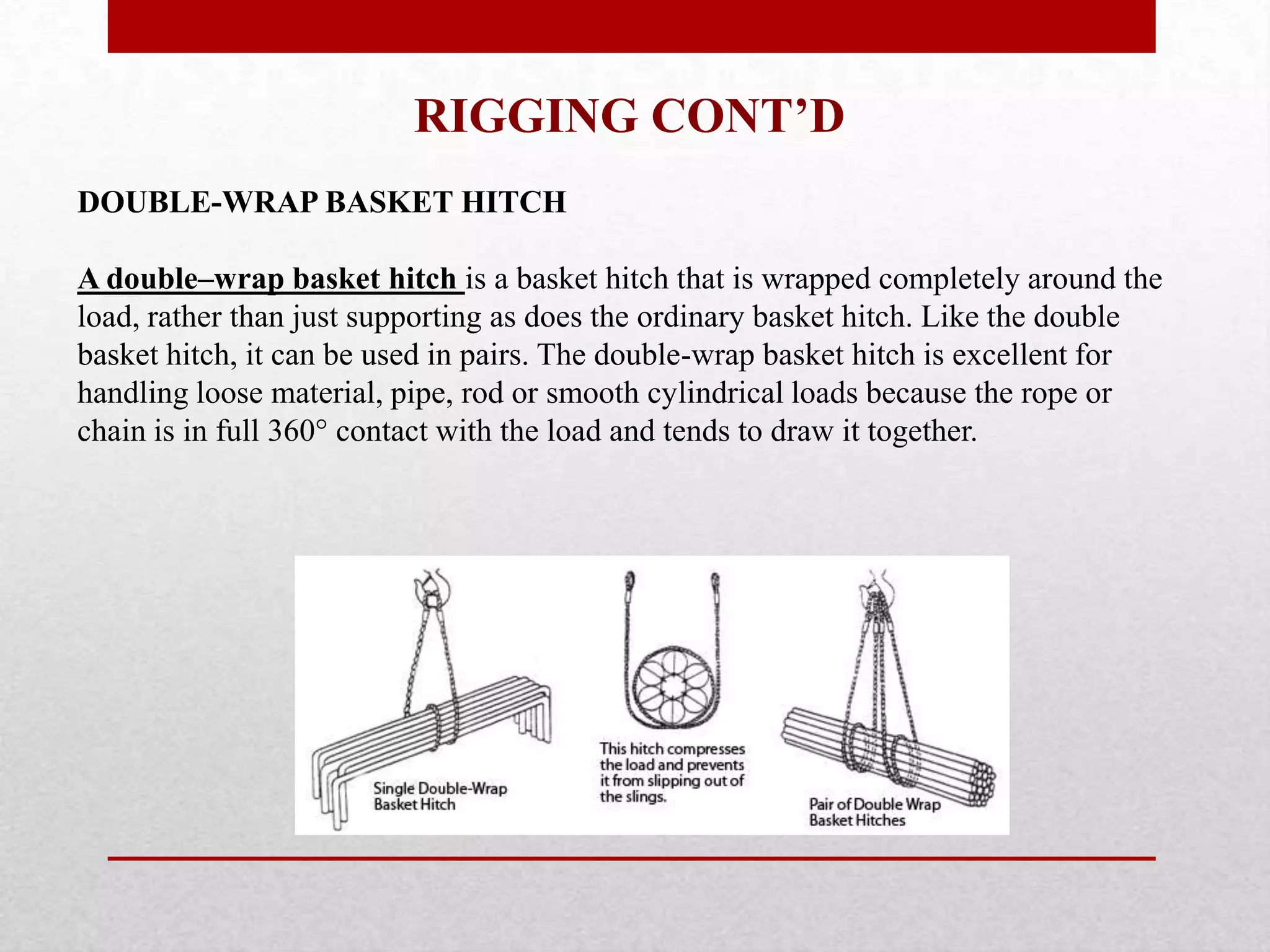 RIGGING CONT’D
DOUBLE-WRAP BASKET HITCH
A double–wrap basket hitch is a basket hitch that is wrapped completely around the
load, rather than just supporting as does the ordinary basket hitch. Like the double
basket hitch, it can be used in pairs. The double-wrap basket hitch is excellent for
handling loose material, pipe, rod or smooth cylindrical loads because the rope or
chain is in full 360° contact with the load and tends to draw it together.
 