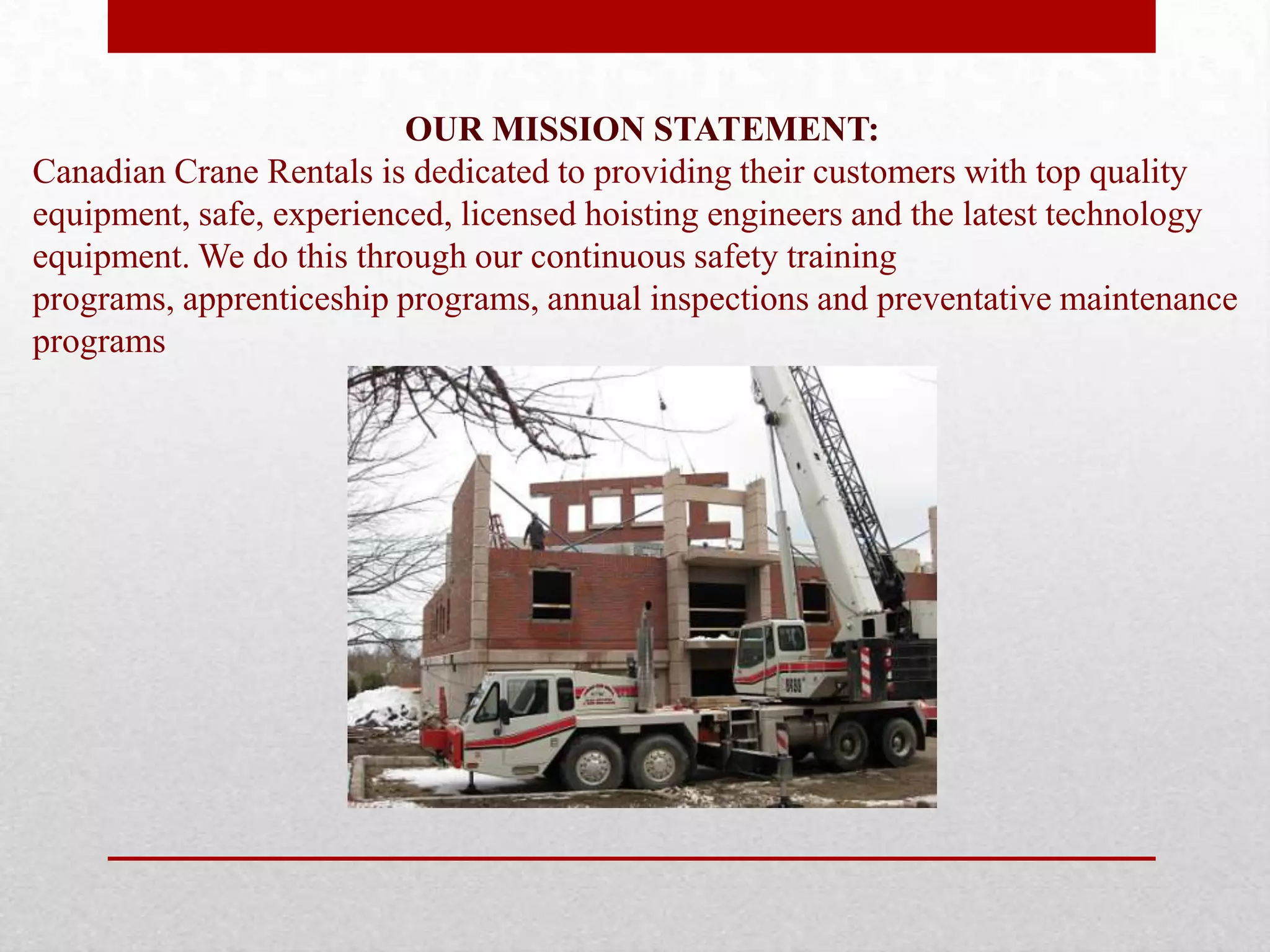 OUR MISSION STATEMENT:
Canadian Crane Rentals is dedicated to providing their customers with top quality
equipment, safe, experienced, licensed hoisting engineers and the latest technology
equipment. We do this through our continuous safety training
programs, apprenticeship programs, annual inspections and preventative maintenance
programs
 