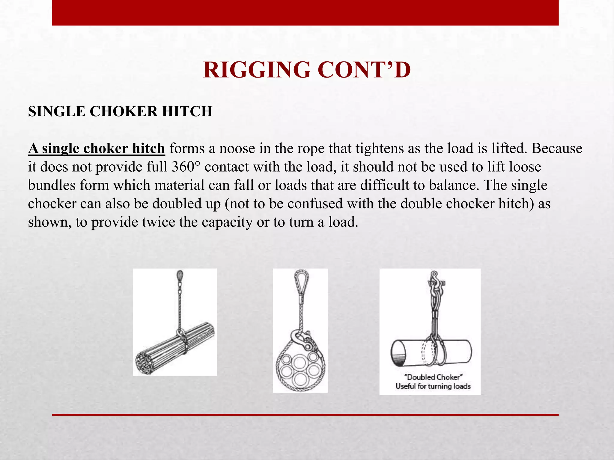 RIGGING CONT’D
SINGLE CHOKER HITCH
A single choker hitch forms a noose in the rope that tightens as the load is lifted. Because
it does not provide full 360° contact with the load, it should not be used to lift loose
bundles form which material can fall or loads that are difficult to balance. The single
chocker can also be doubled up (not to be confused with the double chocker hitch) as
shown, to provide twice the capacity or to turn a load.
 