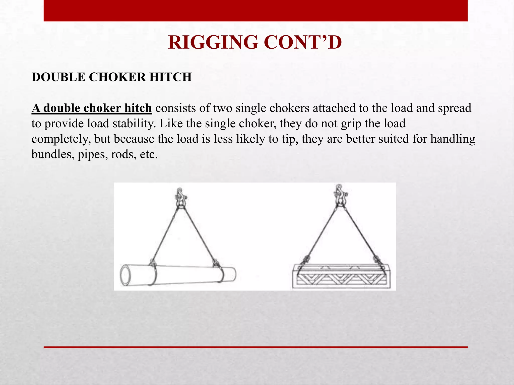 RIGGING CONT’D
DOUBLE CHOKER HITCH
A double choker hitch consists of two single chokers attached to the load and spread
to provide load stability. Like the single choker, they do not grip the load
completely, but because the load is less likely to tip, they are better suited for handling
bundles, pipes, rods, etc.
 