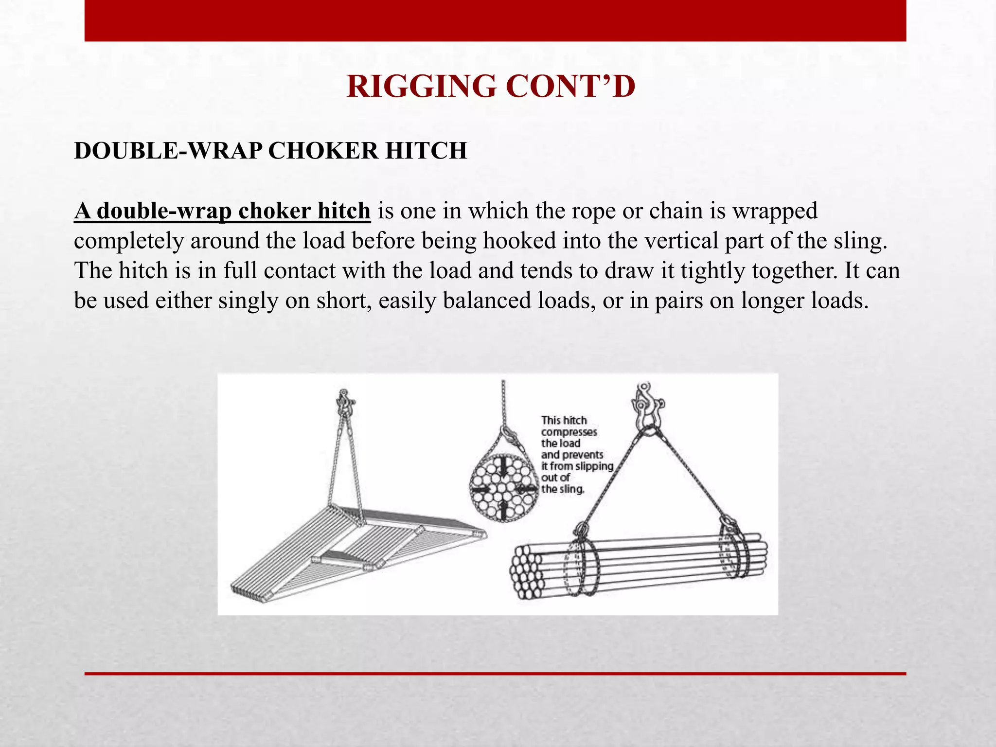 RIGGING CONT’D
DOUBLE-WRAP CHOKER HITCH
A double-wrap choker hitch is one in which the rope or chain is wrapped
completely around the load before being hooked into the vertical part of the sling.
The hitch is in full contact with the load and tends to draw it tightly together. It can
be used either singly on short, easily balanced loads, or in pairs on longer loads.
 