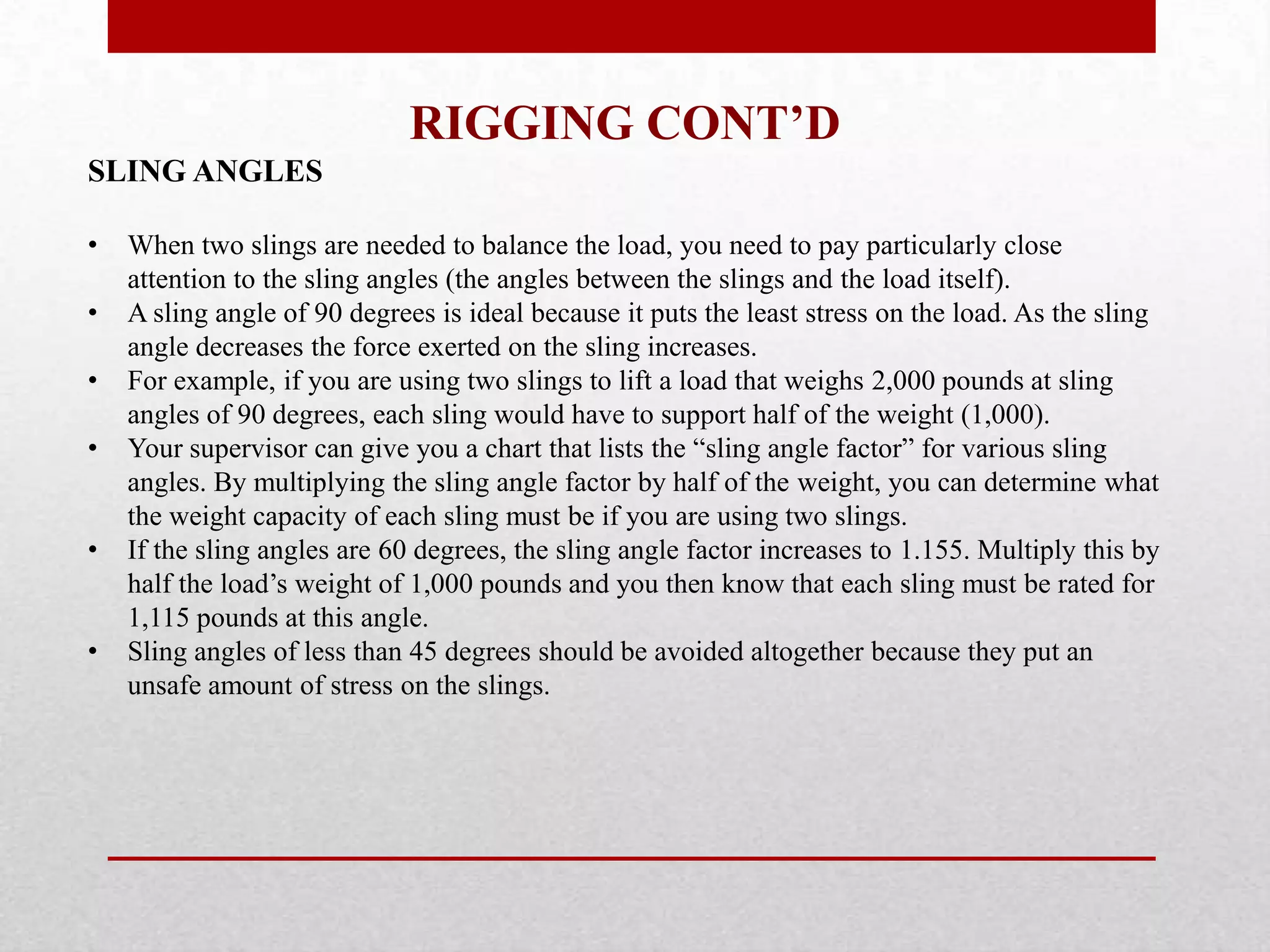 RIGGING CONT’D
SLING ANGLES
• When two slings are needed to balance the load, you need to pay particularly close
attention to the sling angles (the angles between the slings and the load itself).
• A sling angle of 90 degrees is ideal because it puts the least stress on the load. As the sling
angle decreases the force exerted on the sling increases.
• For example, if you are using two slings to lift a load that weighs 2,000 pounds at sling
angles of 90 degrees, each sling would have to support half of the weight (1,000).
• Your supervisor can give you a chart that lists the “sling angle factor” for various sling
angles. By multiplying the sling angle factor by half of the weight, you can determine what
the weight capacity of each sling must be if you are using two slings.
• If the sling angles are 60 degrees, the sling angle factor increases to 1.155. Multiply this by
half the load’s weight of 1,000 pounds and you then know that each sling must be rated for
1,115 pounds at this angle.
• Sling angles of less than 45 degrees should be avoided altogether because they put an
unsafe amount of stress on the slings.
 