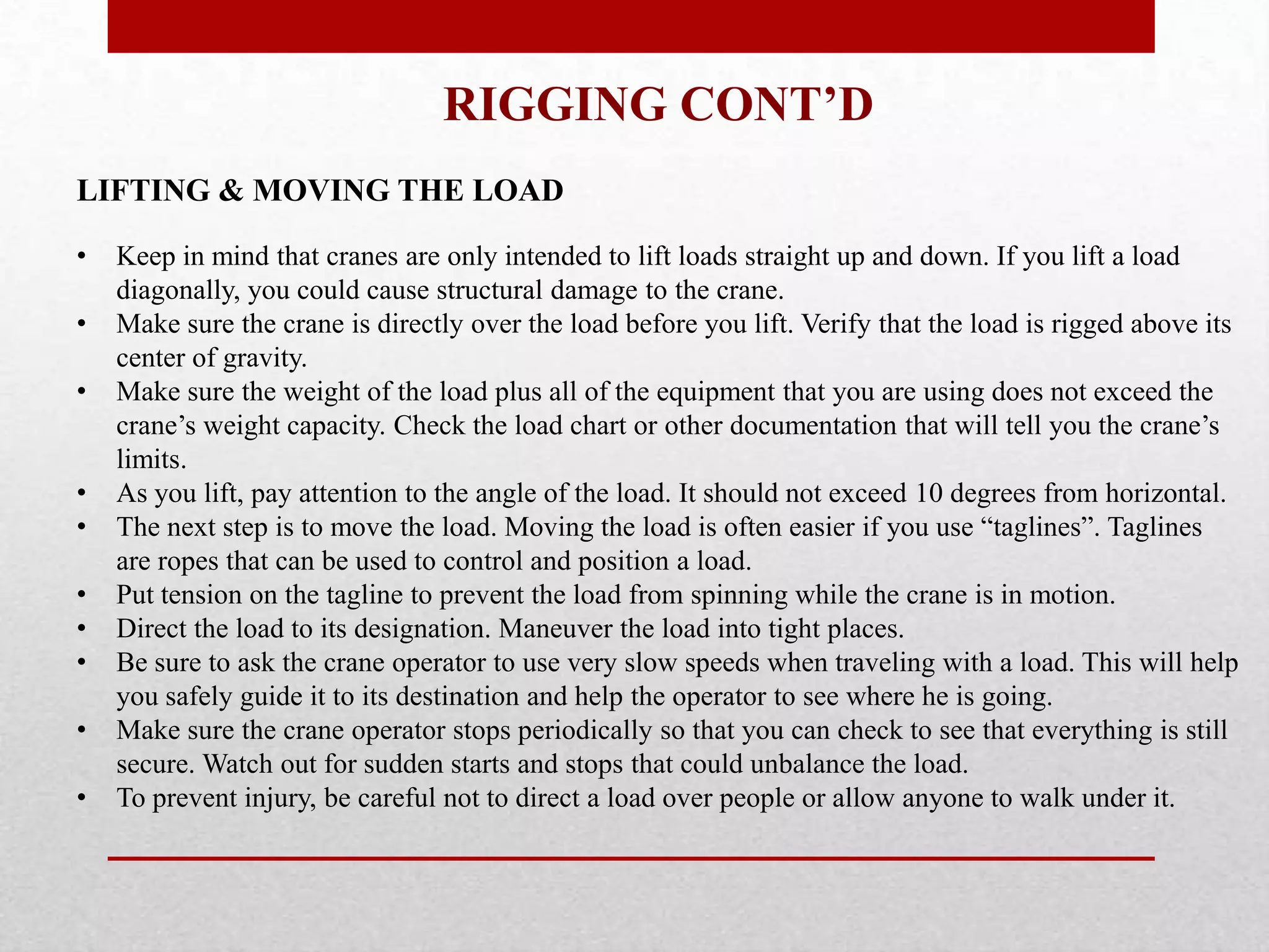 RIGGING CONT’D
LIFTING & MOVING THE LOAD
• Keep in mind that cranes are only intended to lift loads straight up and down. If you lift a load
diagonally, you could cause structural damage to the crane.
• Make sure the crane is directly over the load before you lift. Verify that the load is rigged above its
center of gravity.
• Make sure the weight of the load plus all of the equipment that you are using does not exceed the
crane’s weight capacity. Check the load chart or other documentation that will tell you the crane’s
limits.
• As you lift, pay attention to the angle of the load. It should not exceed 10 degrees from horizontal.
• The next step is to move the load. Moving the load is often easier if you use “taglines”. Taglines
are ropes that can be used to control and position a load.
• Put tension on the tagline to prevent the load from spinning while the crane is in motion.
• Direct the load to its designation. Maneuver the load into tight places.
• Be sure to ask the crane operator to use very slow speeds when traveling with a load. This will help
you safely guide it to its destination and help the operator to see where he is going.
• Make sure the crane operator stops periodically so that you can check to see that everything is still
secure. Watch out for sudden starts and stops that could unbalance the load.
• To prevent injury, be careful not to direct a load over people or allow anyone to walk under it.
 