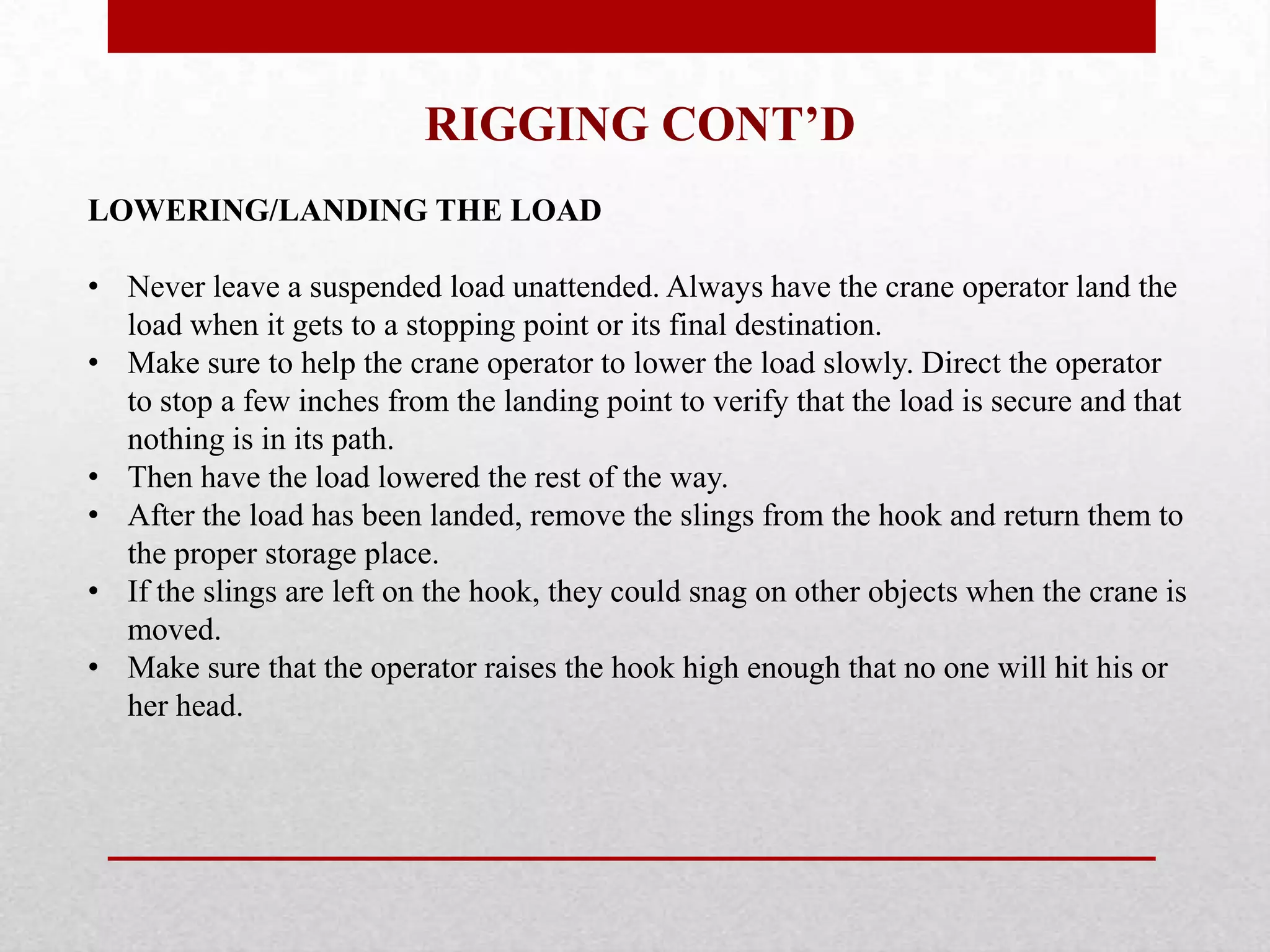 RIGGING CONT’D
LOWERING/LANDING THE LOAD
• Never leave a suspended load unattended. Always have the crane operator land the
load when it gets to a stopping point or its final destination.
• Make sure to help the crane operator to lower the load slowly. Direct the operator
to stop a few inches from the landing point to verify that the load is secure and that
nothing is in its path.
• Then have the load lowered the rest of the way.
• After the load has been landed, remove the slings from the hook and return them to
the proper storage place.
• If the slings are left on the hook, they could snag on other objects when the crane is
moved.
• Make sure that the operator raises the hook high enough that no one will hit his or
her head.
 