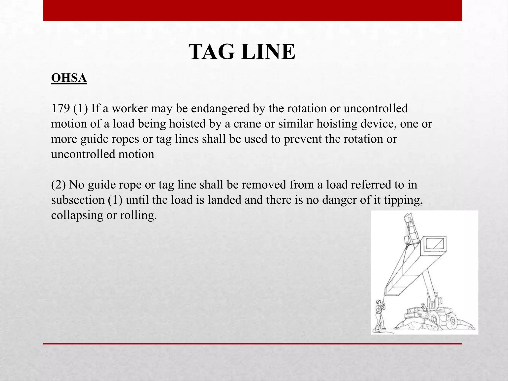 TAG LINE
OHSA
179 (1) If a worker may be endangered by the rotation or uncontrolled
motion of a load being hoisted by a crane or similar hoisting device, one or
more guide ropes or tag lines shall be used to prevent the rotation or
uncontrolled motion
(2) No guide rope or tag line shall be removed from a load referred to in
subsection (1) until the load is landed and there is no danger of it tipping,
collapsing or rolling.
 
