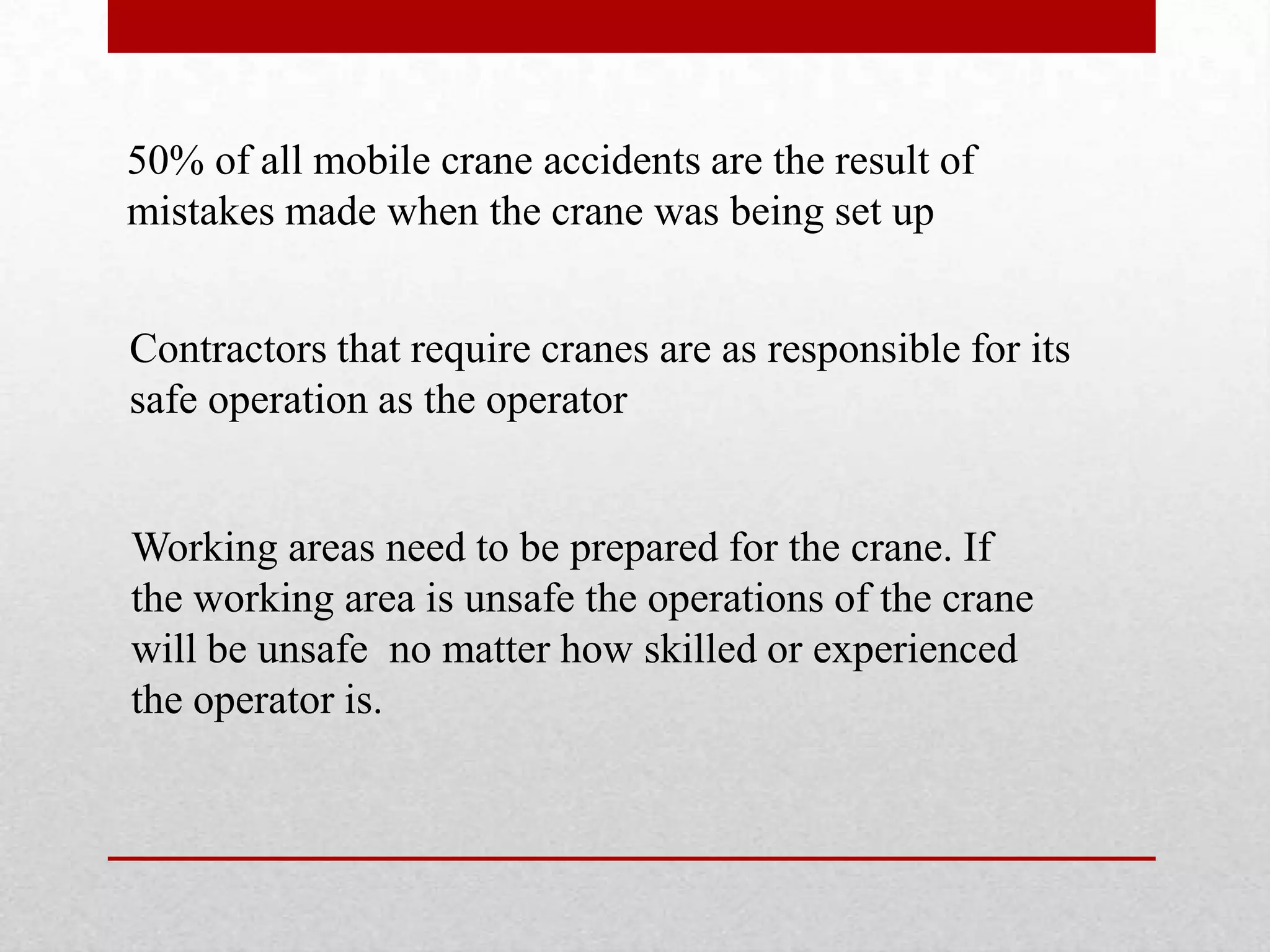 50% of all mobile crane accidents are the result of
mistakes made when the crane was being set up
Contractors that require cranes are as responsible for its
safe operation as the operator
Working areas need to be prepared for the crane. If
the working area is unsafe the operations of the crane
will be unsafe no matter how skilled or experienced
the operator is.
 