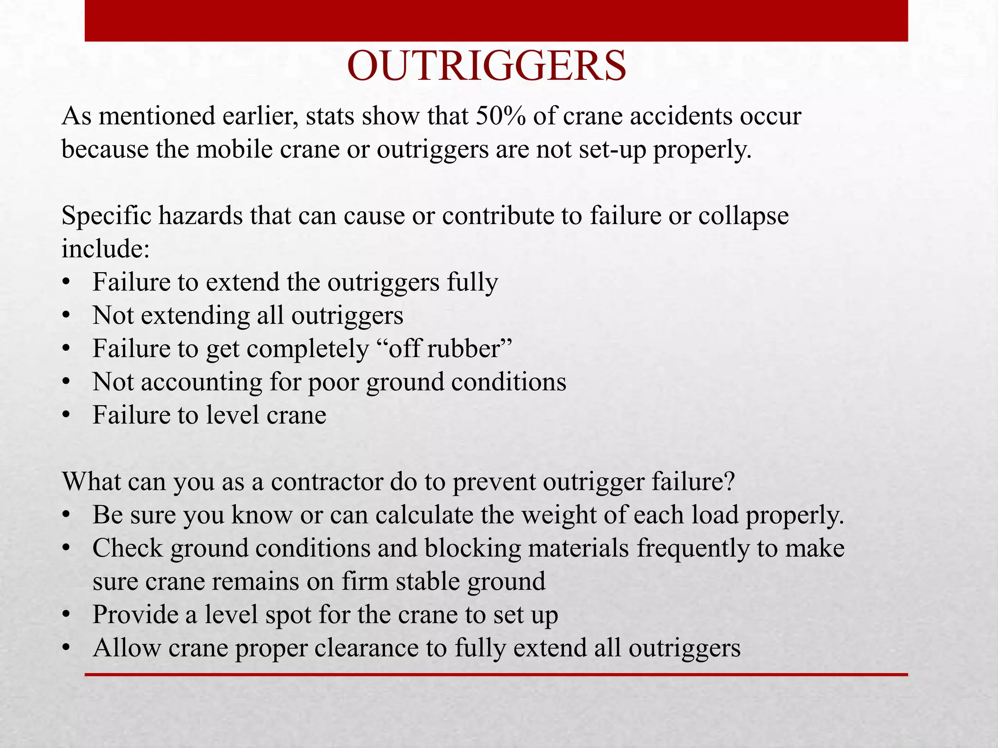 OUTRIGGERS
As mentioned earlier, stats show that 50% of crane accidents occur
because the mobile crane or outriggers are not set-up properly.
Specific hazards that can cause or contribute to failure or collapse
include:
• Failure to extend the outriggers fully
• Not extending all outriggers
• Failure to get completely “off rubber”
• Not accounting for poor ground conditions
• Failure to level crane
What can you as a contractor do to prevent outrigger failure?
• Be sure you know or can calculate the weight of each load properly.
• Check ground conditions and blocking materials frequently to make
sure crane remains on firm stable ground
• Provide a level spot for the crane to set up
• Allow crane proper clearance to fully extend all outriggers
 