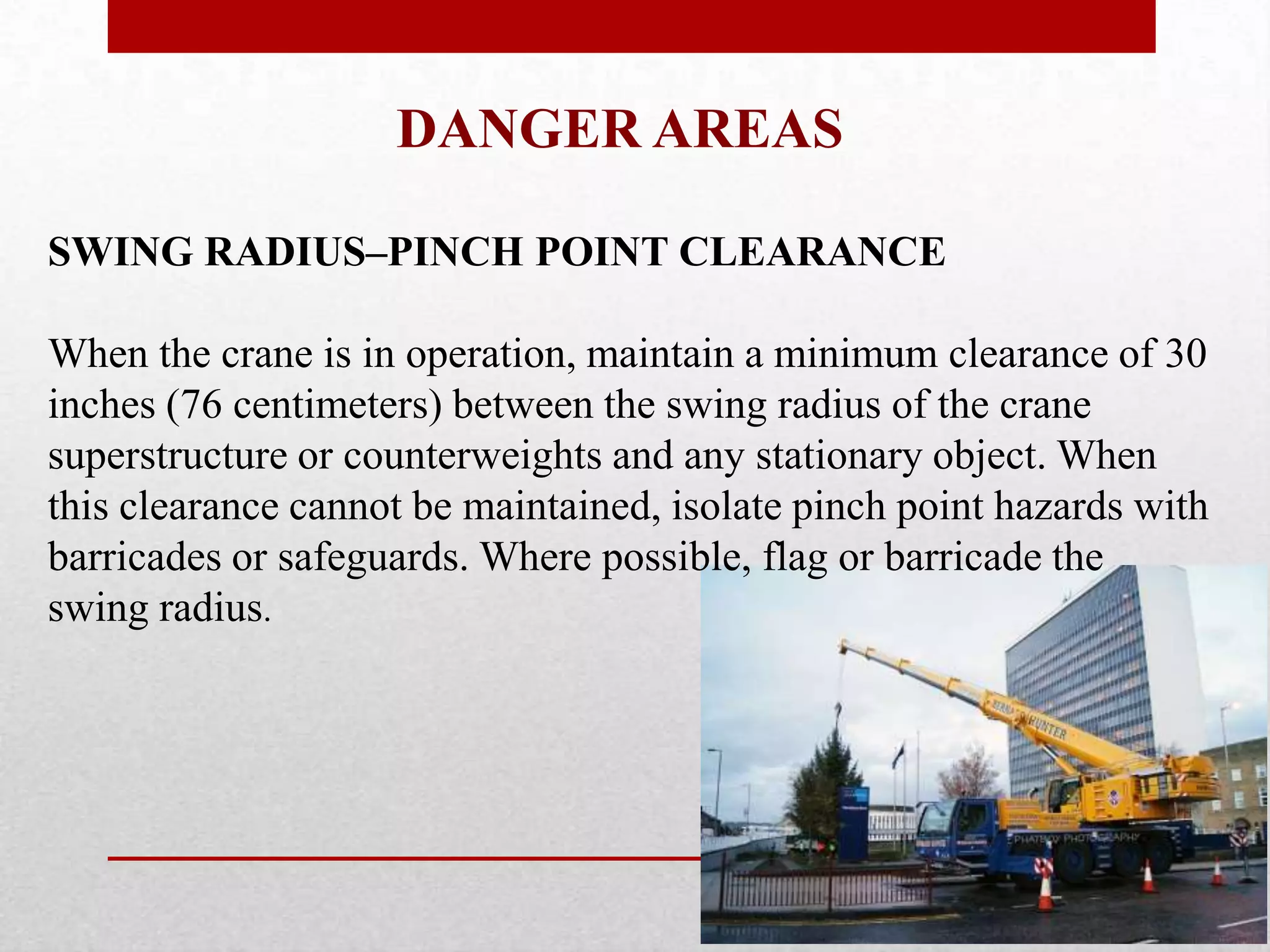 DANGER AREAS
SWING RADIUS–PINCH POINT CLEARANCE
When the crane is in operation, maintain a minimum clearance of 30
inches (76 centimeters) between the swing radius of the crane
superstructure or counterweights and any stationary object. When
this clearance cannot be maintained, isolate pinch point hazards with
barricades or safeguards. Where possible, flag or barricade the
swing radius.
 