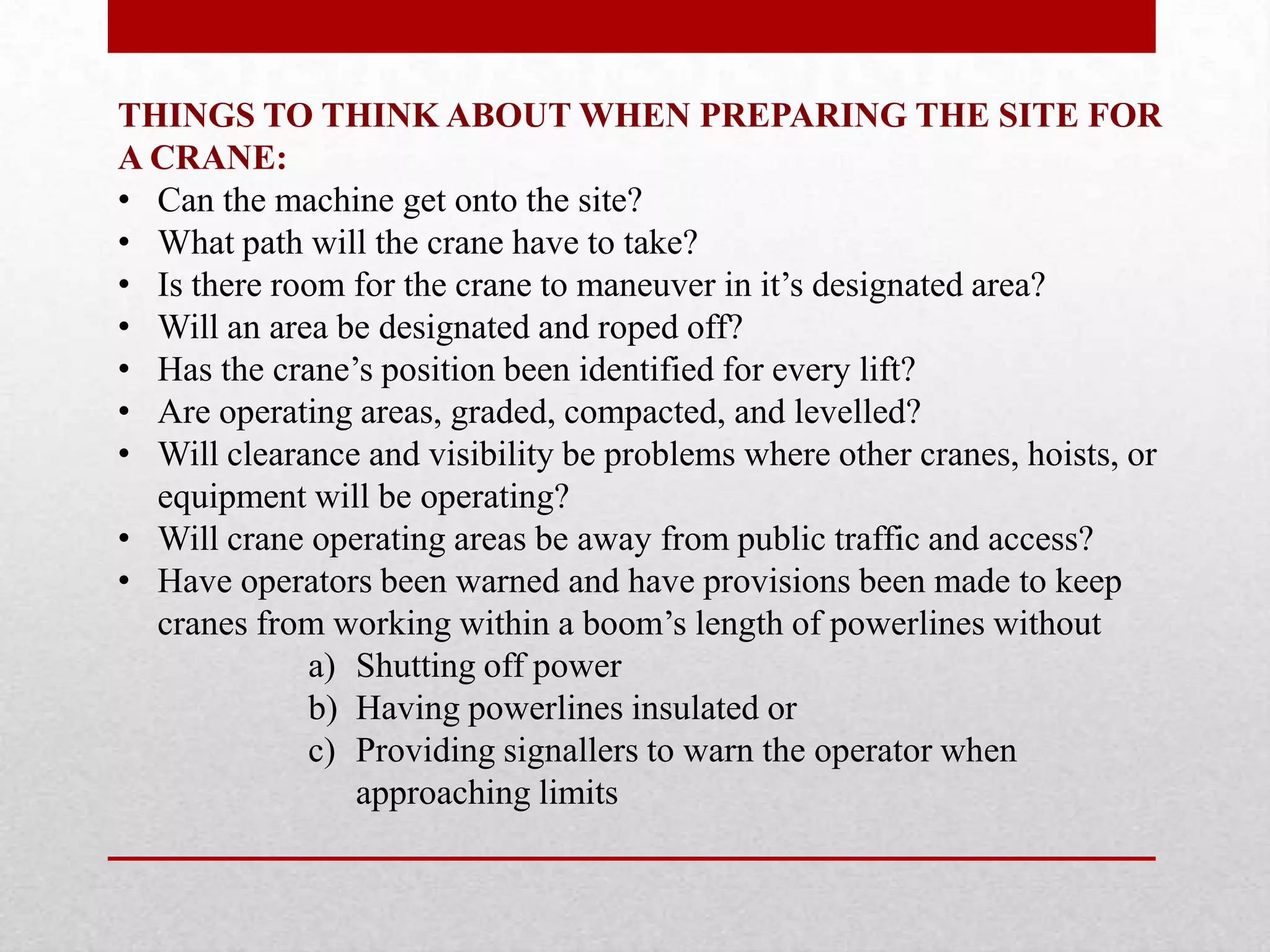 THINGS TO THINK ABOUT WHEN PREPARING THE SITE FOR
A CRANE:
• Can the machine get onto the site?
• What path will the crane have to take?
• Is there room for the crane to maneuver in it’s designated area?
• Will an area be designated and roped off?
• Has the crane’s position been identified for every lift?
• Are operating areas, graded, compacted, and levelled?
• Will clearance and visibility be problems where other cranes, hoists, or
equipment will be operating?
• Will crane operating areas be away from public traffic and access?
• Have operators been warned and have provisions been made to keep
cranes from working within a boom’s length of powerlines without
a) Shutting off power
b) Having powerlines insulated or
c) Providing signallers to warn the operator when
approaching limits
 