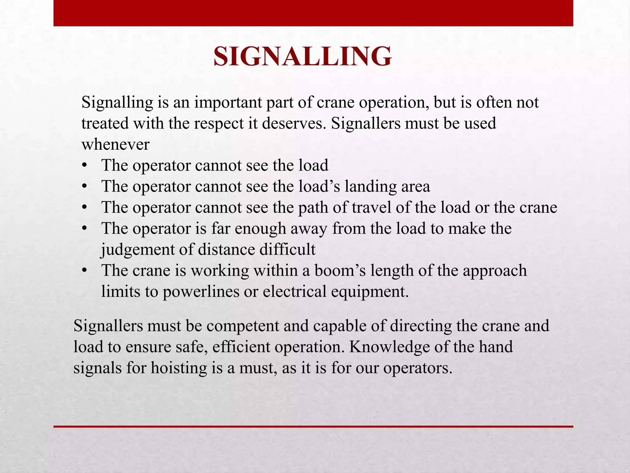 Signallers must be competent and capable of directing the crane and
load to ensure safe, efficient operation. Knowledge of the hand
signals for hoisting is a must, as it is for our operators.
Signalling is an important part of crane operation, but is often not
treated with the respect it deserves. Signallers must be used
whenever
• The operator cannot see the load
• The operator cannot see the load’s landing area
• The operator cannot see the path of travel of the load or the crane
• The operator is far enough away from the load to make the
judgement of distance difficult
• The crane is working within a boom’s length of the approach
limits to powerlines or electrical equipment.
SIGNALLING
 