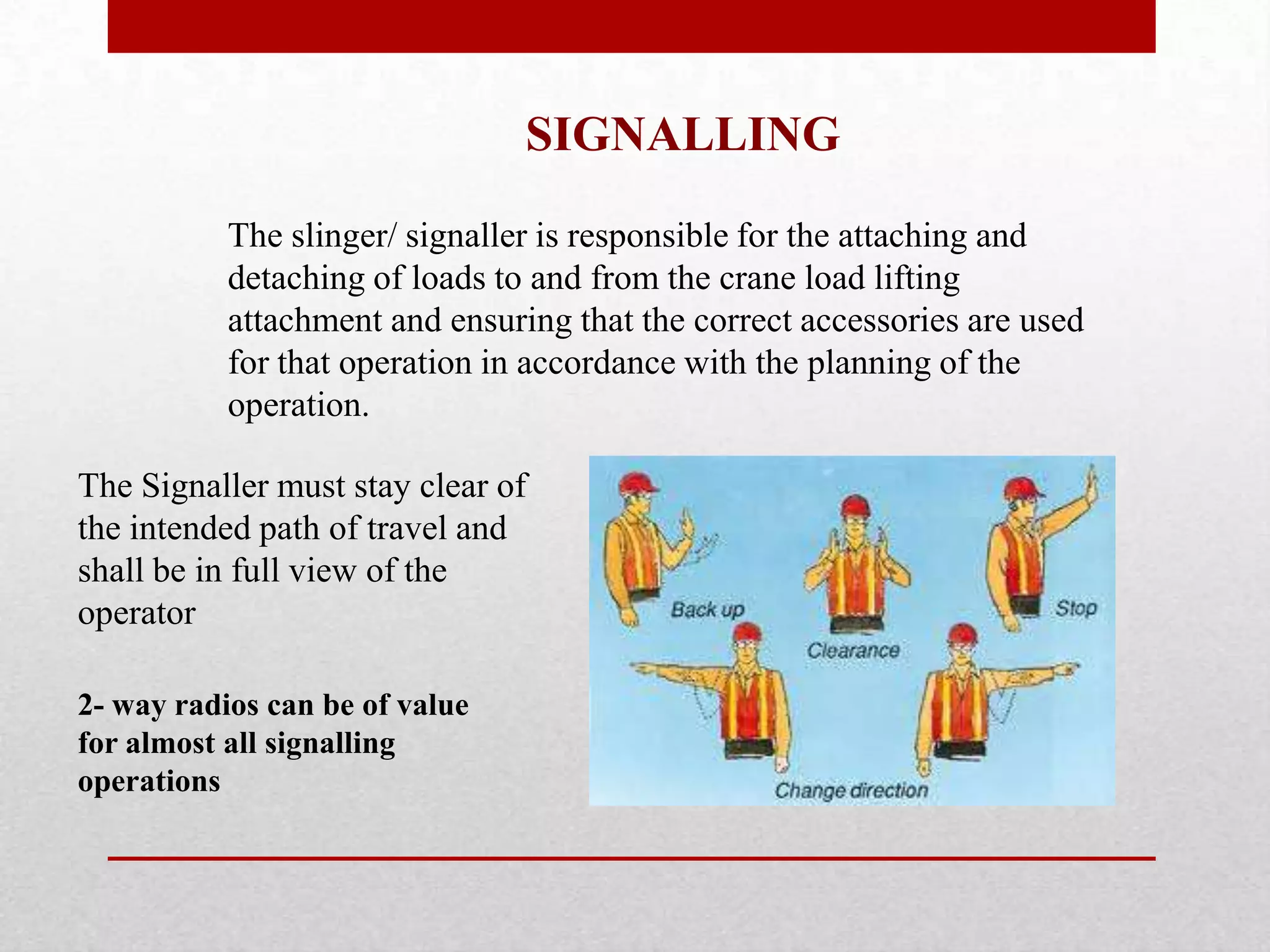The slinger/ signaller is responsible for the attaching and
detaching of loads to and from the crane load lifting
attachment and ensuring that the correct accessories are used
for that operation in accordance with the planning of the
operation.
SIGNALLING
2- way radios can be of value
for almost all signalling
operations
The Signaller must stay clear of
the intended path of travel and
shall be in full view of the
operator
 