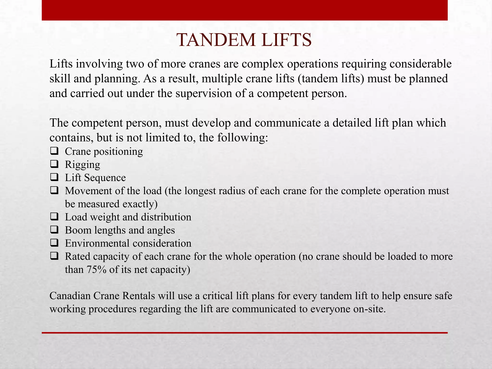 TANDEM LIFTS
Lifts involving two of more cranes are complex operations requiring considerable
skill and planning. As a result, multiple crane lifts (tandem lifts) must be planned
and carried out under the supervision of a competent person.
The competent person, must develop and communicate a detailed lift plan which
contains, but is not limited to, the following:
 Crane positioning
 Rigging
 Lift Sequence
 Movement of the load (the longest radius of each crane for the complete operation must
be measured exactly)
 Load weight and distribution
 Boom lengths and angles
 Environmental consideration
 Rated capacity of each crane for the whole operation (no crane should be loaded to more
than 75% of its net capacity)
Canadian Crane Rentals will use a critical lift plans for every tandem lift to help ensure safe
working procedures regarding the lift are communicated to everyone on-site.
 