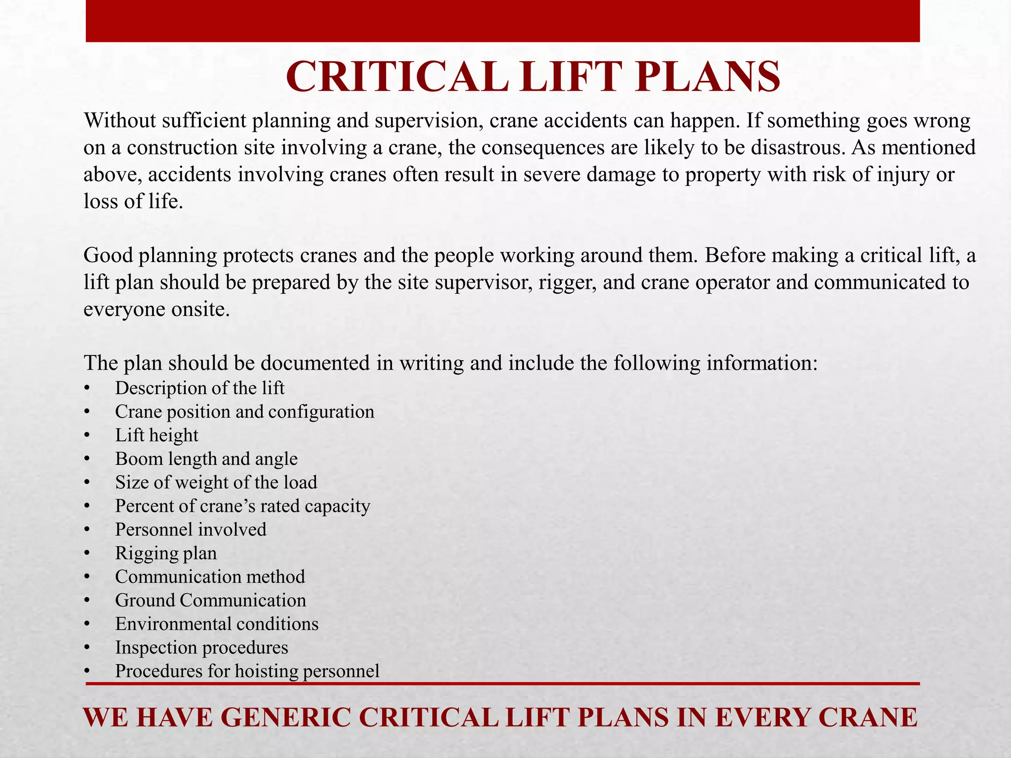 CRITICAL LIFT PLANS
Without sufficient planning and supervision, crane accidents can happen. If something goes wrong
on a construction site involving a crane, the consequences are likely to be disastrous. As mentioned
above, accidents involving cranes often result in severe damage to property with risk of injury or
loss of life.
Good planning protects cranes and the people working around them. Before making a critical lift, a
lift plan should be prepared by the site supervisor, rigger, and crane operator and communicated to
everyone onsite.
The plan should be documented in writing and include the following information:
• Description of the lift
• Crane position and configuration
• Lift height
• Boom length and angle
• Size of weight of the load
• Percent of crane’s rated capacity
• Personnel involved
• Rigging plan
• Communication method
• Ground Communication
• Environmental conditions
• Inspection procedures
• Procedures for hoisting personnel
WE HAVE GENERIC CRITICAL LIFT PLANS IN EVERY CRANE
 