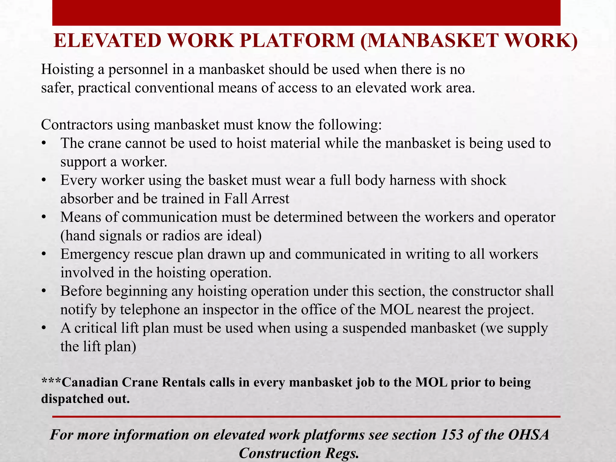 ELEVATED WORK PLATFORM (MANBASKET WORK)
Hoisting a personnel in a manbasket should be used when there is no
safer, practical conventional means of access to an elevated work area.
Contractors using manbasket must know the following:
• The crane cannot be used to hoist material while the manbasket is being used to
support a worker.
• Every worker using the basket must wear a full body harness with shock
absorber and be trained in Fall Arrest
• Means of communication must be determined between the workers and operator
(hand signals or radios are ideal)
• Emergency rescue plan drawn up and communicated in writing to all workers
involved in the hoisting operation.
• Before beginning any hoisting operation under this section, the constructor shall
notify by telephone an inspector in the office of the MOL nearest the project.
• A critical lift plan must be used when using a suspended manbasket (we supply
the lift plan)
***Canadian Crane Rentals calls in every manbasket job to the MOL prior to being
dispatched out.
For more information on elevated work platforms see section 153 of the OHSA
Construction Regs.
 