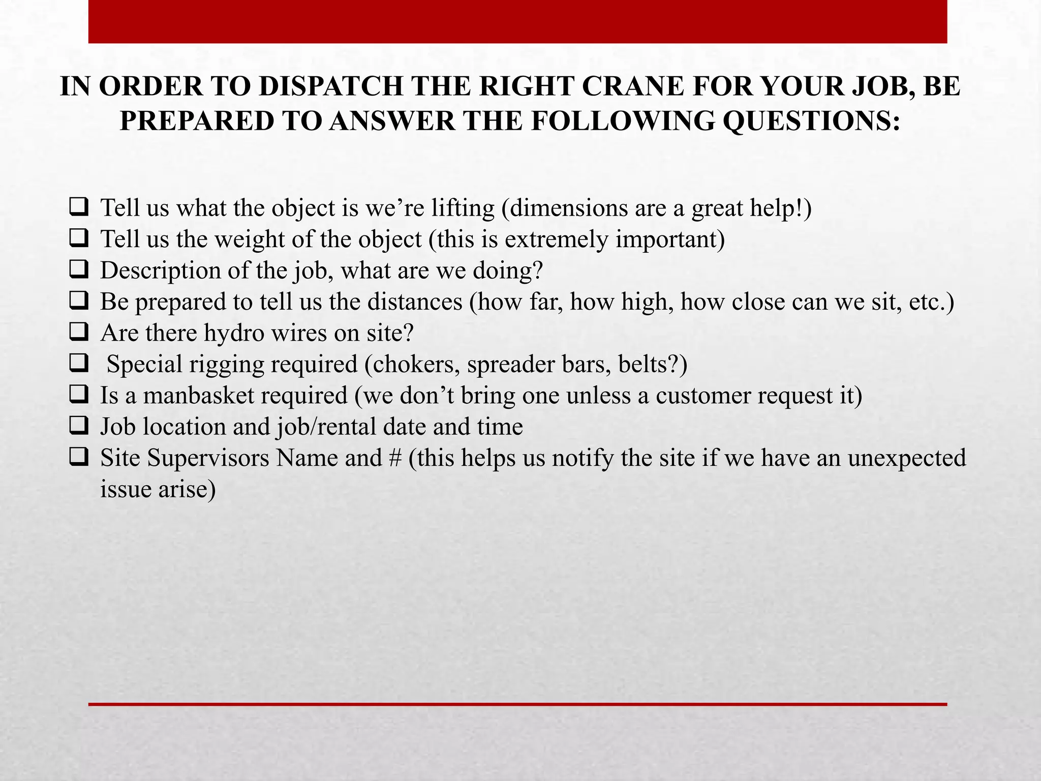 IN ORDER TO DISPATCH THE RIGHT CRANE FOR YOUR JOB, BE
PREPARED TO ANSWER THE FOLLOWING QUESTIONS:
 Tell us what the object is we’re lifting (dimensions are a great help!)
 Tell us the weight of the object (this is extremely important)
 Description of the job, what are we doing?
 Be prepared to tell us the distances (how far, how high, how close can we sit, etc.)
 Are there hydro wires on site?
 Special rigging required (chokers, spreader bars, belts?)
 Is a manbasket required (we don’t bring one unless a customer request it)
 Job location and job/rental date and time
 Site Supervisors Name and # (this helps us notify the site if we have an unexpected
issue arise)
 