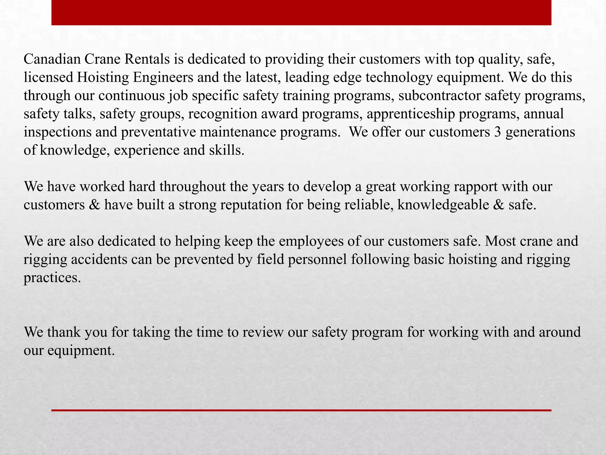 Canadian Crane Rentals is dedicated to providing their customers with top quality, safe,
licensed Hoisting Engineers and the latest, leading edge technology equipment. We do this
through our continuous job specific safety training programs, subcontractor safety programs,
safety talks, safety groups, recognition award programs, apprenticeship programs, annual
inspections and preventative maintenance programs. We offer our customers 3 generations
of knowledge, experience and skills.
We have worked hard throughout the years to develop a great working rapport with our
customers & have built a strong reputation for being reliable, knowledgeable & safe.
We are also dedicated to helping keep the employees of our customers safe. Most crane and
rigging accidents can be prevented by field personnel following basic hoisting and rigging
practices.
We thank you for taking the time to review our safety program for working with and around
our equipment.
 