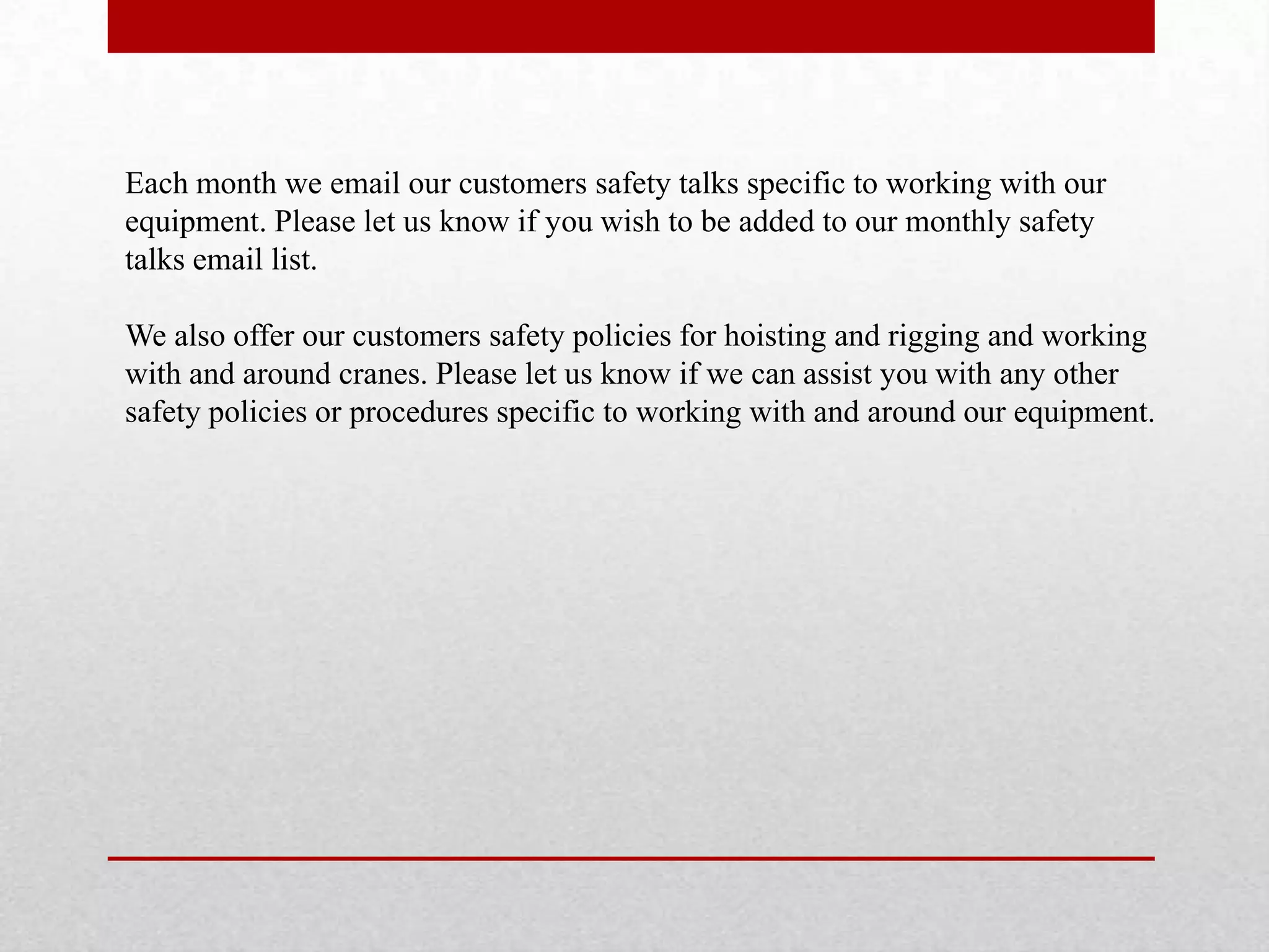 Each month we email our customers safety talks specific to working with our
equipment. Please let us know if you wish to be added to our monthly safety
talks email list.
We also offer our customers safety policies for hoisting and rigging and working
with and around cranes. Please let us know if we can assist you with any other
safety policies or procedures specific to working with and around our equipment.
 