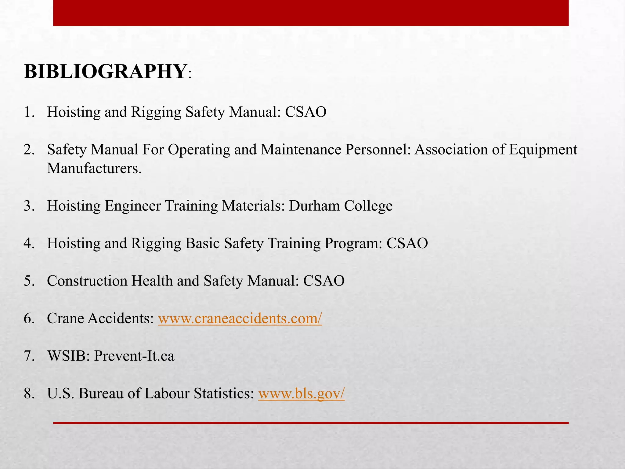 BIBLIOGRAPHY:
1. Hoisting and Rigging Safety Manual: CSAO
2. Safety Manual For Operating and Maintenance Personnel: Association of Equipment
Manufacturers.
3. Hoisting Engineer Training Materials: Durham College
4. Hoisting and Rigging Basic Safety Training Program: CSAO
5. Construction Health and Safety Manual: CSAO
6. Crane Accidents: www.craneaccidents.com/
7. WSIB: Prevent-It.ca
8. U.S. Bureau of Labour Statistics: www.bls.gov/
 