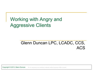 Working with Angry and
          Aggressive Clients


                        Glenn Duncan LPC, LCADC, CCS,
                                                 ACS



Copyright © 2013, Glenn Duncan   Do not reproduce any workshop materials without express written consent.
 