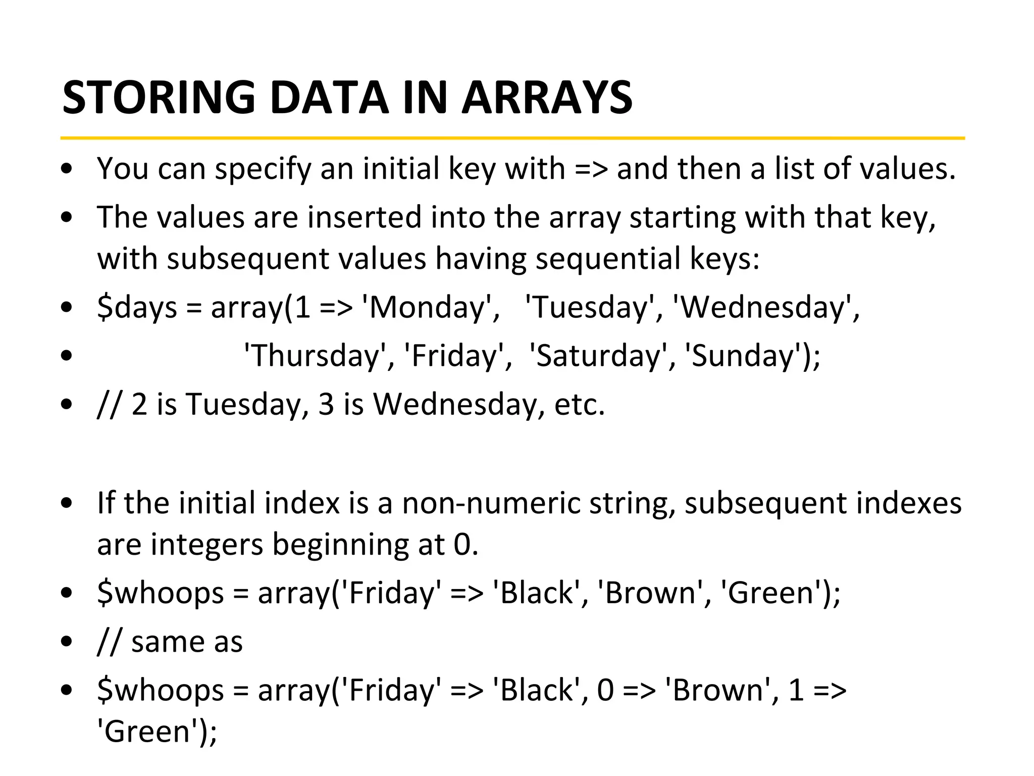 STORING DATA IN ARRAYS
• You can specify an initial key with => and then a list of values.
• The values are inserted into the array starting with that key,
with subsequent values having sequential keys:
• $days = array(1 => 'Monday', 'Tuesday', 'Wednesday',
• 'Thursday', 'Friday', 'Saturday', 'Sunday');
• // 2 is Tuesday, 3 is Wednesday, etc.
• If the initial index is a non-numeric string, subsequent indexes
are integers beginning at 0.
• $whoops = array('Friday' => 'Black', 'Brown', 'Green');
• // same as
• $whoops = array('Friday' => 'Black', 0 => 'Brown', 1 =>
'Green');
 
