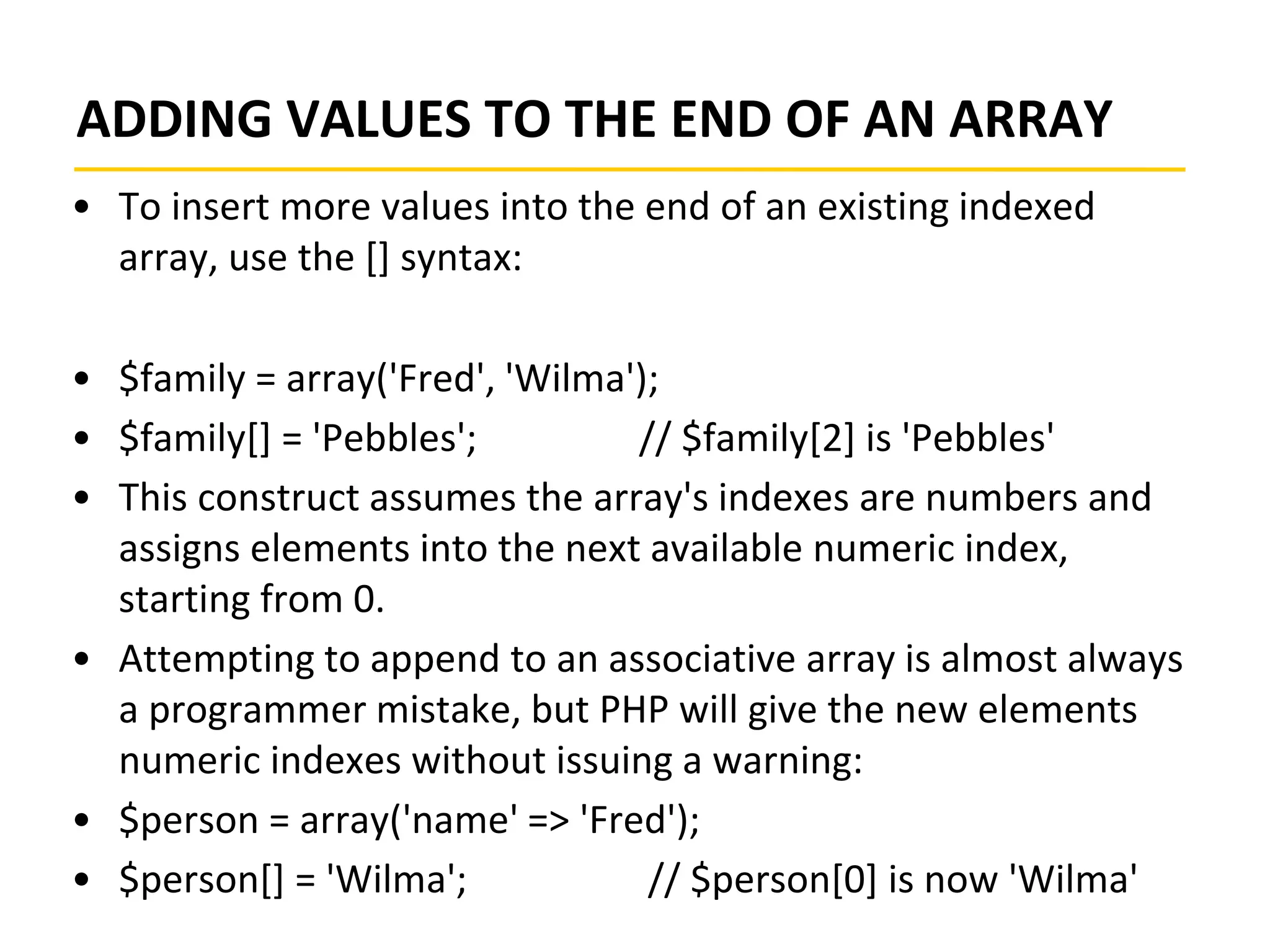 ADDING VALUES TO THE END OF AN ARRAY
• To insert more values into the end of an existing indexed
array, use the [] syntax:
• $family = array('Fred', 'Wilma');
• $family[] = 'Pebbles'; // $family[2] is 'Pebbles'
• This construct assumes the array's indexes are numbers and
assigns elements into the next available numeric index,
starting from 0.
• Attempting to append to an associative array is almost always
a programmer mistake, but PHP will give the new elements
numeric indexes without issuing a warning:
• $person = array('name' => 'Fred');
• $person[] = 'Wilma'; // $person[0] is now 'Wilma'
 