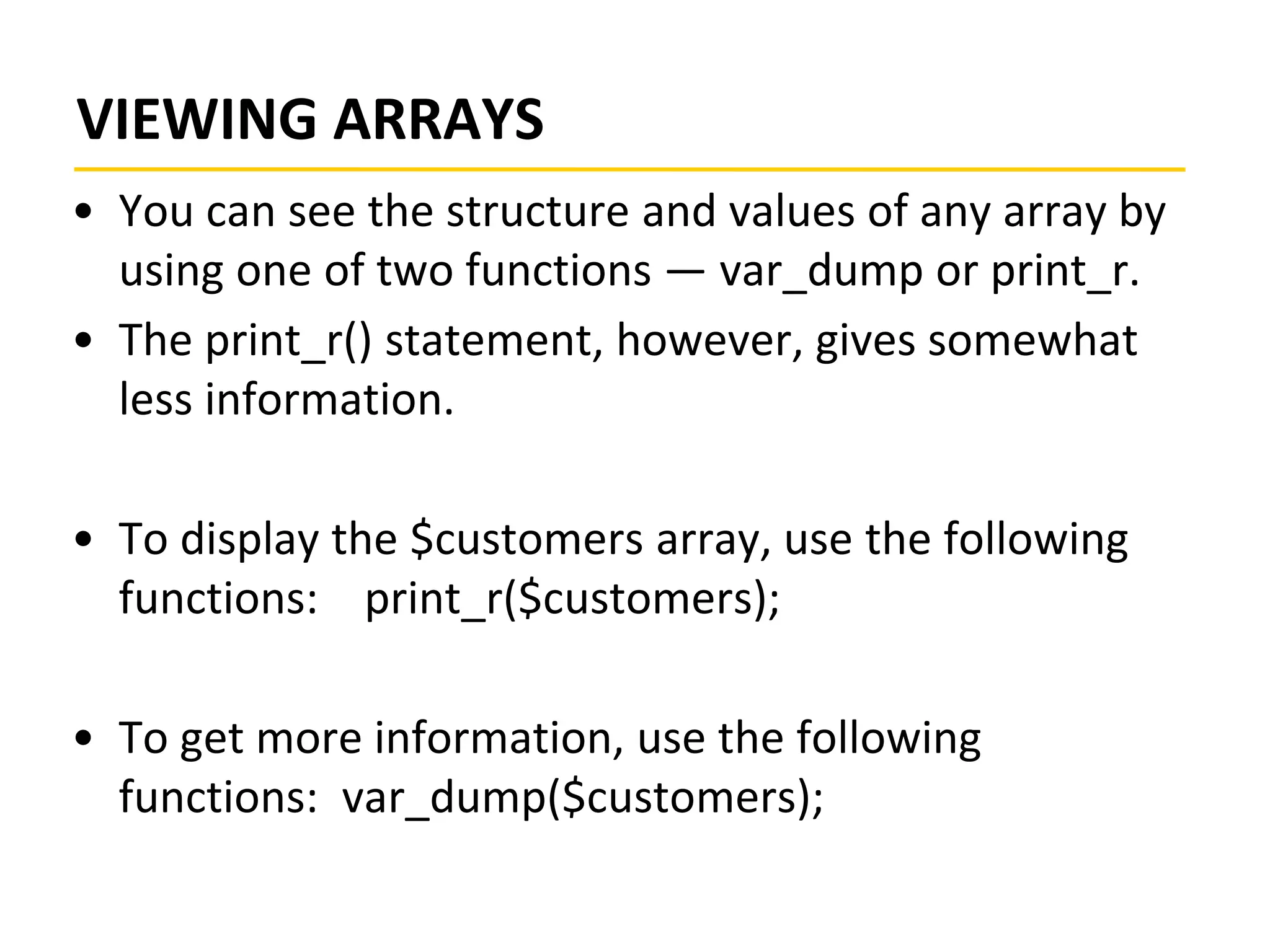 VIEWING ARRAYS
• You can see the structure and values of any array by
using one of two functions — var_dump or print_r.
• The print_r() statement, however, gives somewhat
less information.
• To display the $customers array, use the following
functions: print_r($customers);
• To get more information, use the following
functions: var_dump($customers);
 