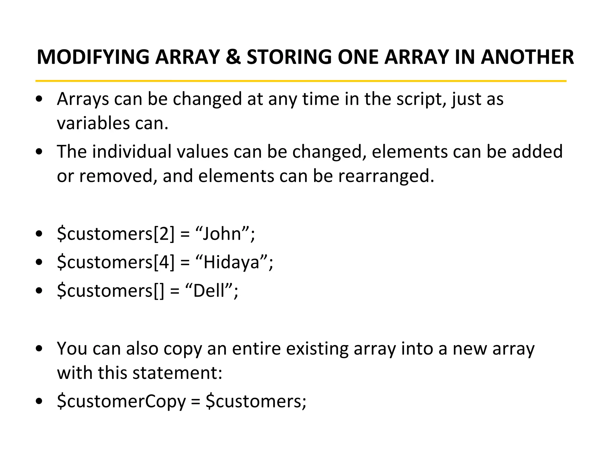 MODIFYING ARRAY & STORING ONE ARRAY IN ANOTHER
• Arrays can be changed at any time in the script, just as
variables can.
• The individual values can be changed, elements can be added
or removed, and elements can be rearranged.
• $customers[2] = “John”;
• $customers[4] = “Hidaya”;
• $customers[] = “Dell”;
• You can also copy an entire existing array into a new array
with this statement:
• $customerCopy = $customers;
 