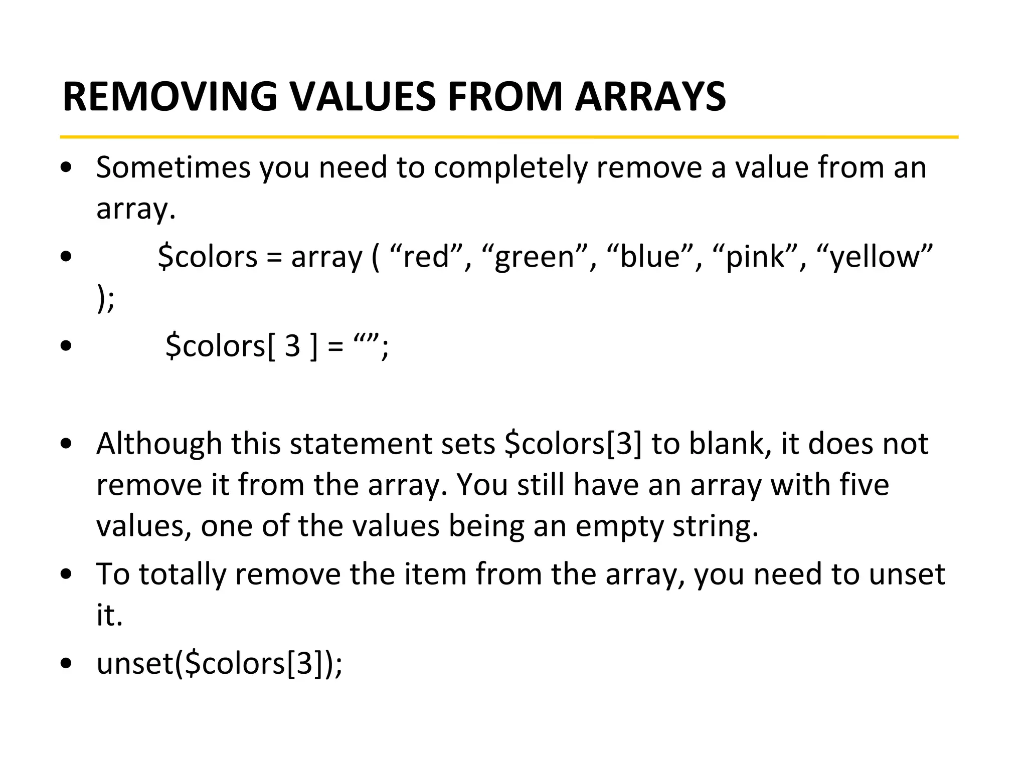 REMOVING VALUES FROM ARRAYS
• Sometimes you need to completely remove a value from an
array.
• $colors = array ( “red”, “green”, “blue”, “pink”, “yellow”
);
• $colors[ 3 ] = “”;
• Although this statement sets $colors[3] to blank, it does not
remove it from the array. You still have an array with five
values, one of the values being an empty string.
• To totally remove the item from the array, you need to unset
it.
• unset($colors[3]);
 