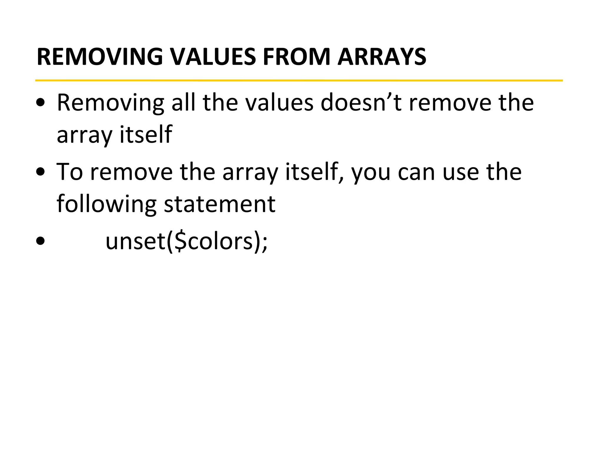 REMOVING VALUES FROM ARRAYS
• Removing all the values doesn’t remove the
array itself
• To remove the array itself, you can use the
following statement
• unset($colors);
 