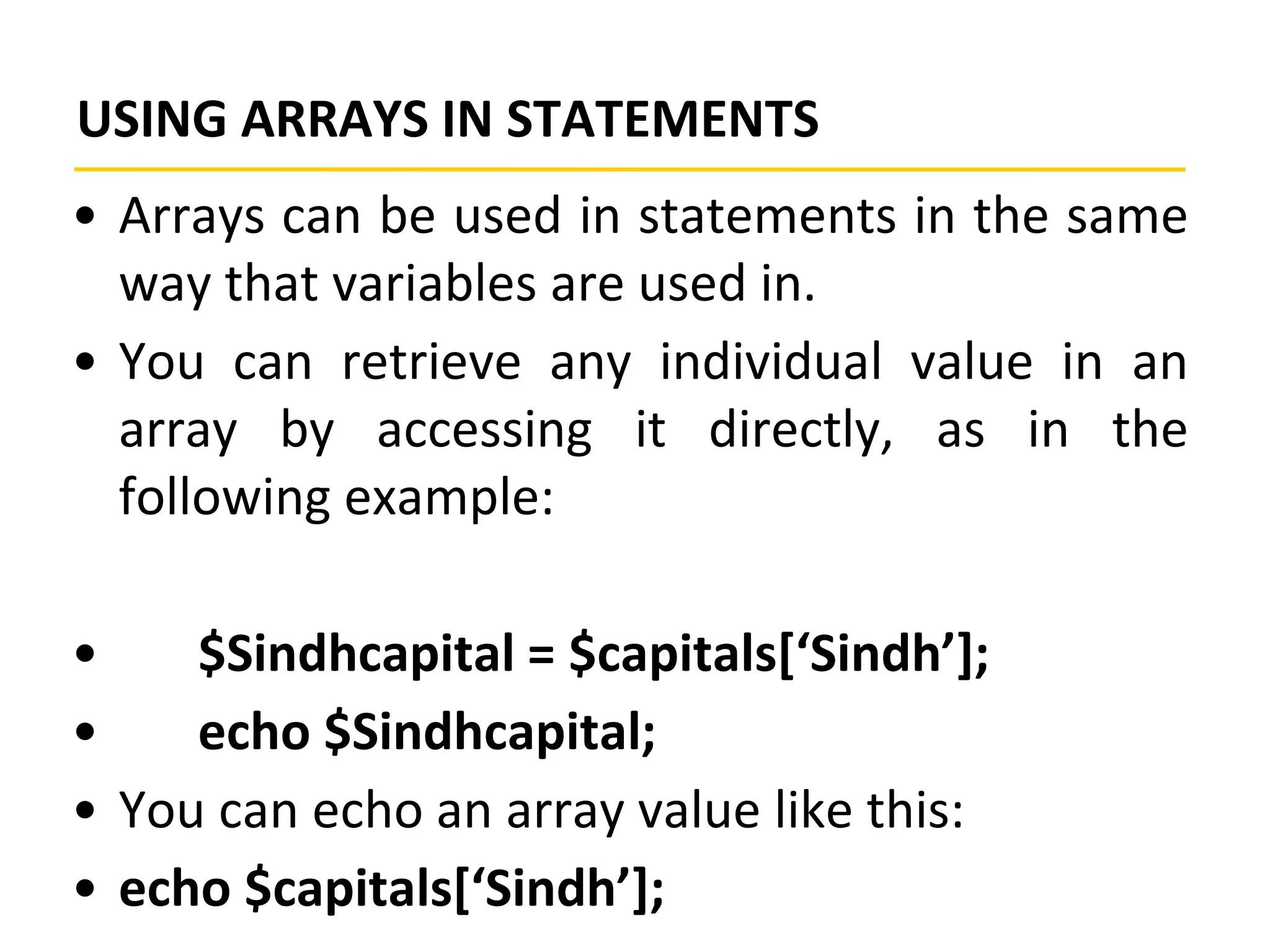 USING ARRAYS IN STATEMENTS
• Arrays can be used in statements in the same
way that variables are used in.
• You can retrieve any individual value in an
array by accessing it directly, as in the
following example:
• $Sindhcapital = $capitals[‘Sindh’];
• echo $Sindhcapital;
• You can echo an array value like this:
• echo $capitals[‘Sindh’];
 